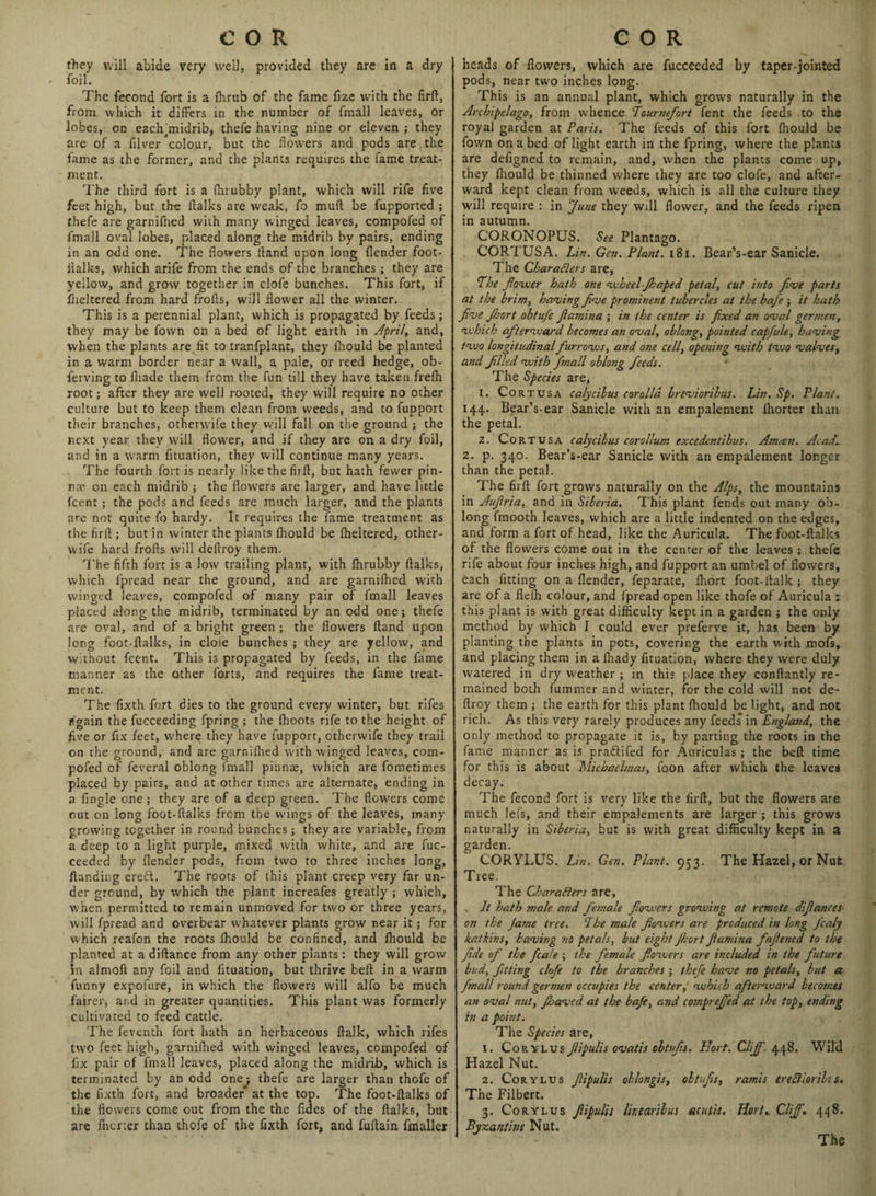 they will abide very well, provided they are in a dry foil. The feeond fort is a fhrub of the fame fize with the firft, from which it differs in the number of fmall leaves, or lobes, on eaclhmidrib, thefe having nine or eleven ; they are of a filver colour, but the flowers and pods are the fame as the former, and the plants requires the fame treat¬ ment. The third fort is a fhrubby plant, which will rife five feet high, but the (talks are weak, fo muft be fupported ; thefe are garnifhed with many winged leaves, compofed of fmall oval lobes, placed along the midrib by pairs, ending in an odd one. The flowers Hand upon long {lender foot- i’talks, which arife from the ends of the branches ; they are yellow, and grow together in clofe bunches. This fort, if fiieltered from hard frofis, will flower all the winter. This is a perennial plant, which is propagated by feeds; they may be Town on a bed of light earth in April, and, when the plants are. fit to tranfplant, they fhould be planted in a warm border near a wall, a pale, or reed hedge, ob- ferving to iliade them from the fun till they have taken frefh root; after they are well rooted, they will require no other culture but to keep them clean from weeds, and to fupport their branches, otherwife they will fall on the ground ; the next year they will flower, and if they are on a dry foil, and in a warm fituation, they will continue many years. The fourth fort is nearly like the firft, but hath fewer pin¬ nae on each midrib ; the flowers are larger, and have little fcent; the pods and feeds are much larger, and the plants are not quite fo hardy. It requires the fame treatment as the firft; but in winter the plants fhould be fheltered, other- wife hard frofts will deftroy them. The fifth fort is a low trailing plant, with fhrubby ftalks, which fpread near the ground, and are garnifhed with winged leaves, compofed of many pair of fmall leaves placed along the midrib, terminated by an odd one; thefe are oval, and of a bright green ; the flowers (land upon long foot-ftalks, in dole bunches ; they are yellow, and without fcent. This is propagated by feeds, in the fame manner as the other forts, and requires the fame treat¬ ment. The fixth fort dies to the ground every winter, but rifes again the fucceeding fpring ; the fhoots rife to the height of five or fix feet, where they have fupport, otherwife they trail on the ground, and are garnifhed with winged leaves, com¬ pofed of feveral oblong fmall pinnae, which are fometimes placed by pairs, and at other times are alternate, ending in a fingle one ; they are of a deep green. The flowers come out on long foot-ftalks from the wings of the leaves, many growing together in round bunches; they are variable, from a deep to a light purple, mixed with white, and are fuc- ceeded by llender pods, from two to three inches long, Handing eredl. The roots of this plant creep very far un¬ der ground, by which the plant increafes greatly ; which, when permitted to remain unmoved for two or three years, will fpread and overbear whatever plants grow near it; for which reafon the roots fhould be confined, and fhould be planted at a diftance from any other plants: they will grow 5n almoft any foil and fituation, but thrive bell in a warm funny expofure, in which the flowers will alfo be much fairer, and in greater quantities. This plant was formerly cultivated to feed cattle. The feventh fort hath an herbaceous ftalk, which rifes two feet high, garnifhed with winged leaves, compofed of fix pair of fmall leaves, placed along the midrib, which is terminated by an odd one; thefe are larger than thofe of the fixth fort, and broader* at the top. The foot-ftalks of the flowers come out from the the fides of the ftalks, but are fncrier than thofe of the fixth fort, and fuftain fmaller heads of flowers, which are fucceeded by taper-jointed pods, near two inches long. This is an annual plant, which grows naturally in the Archipelago, from whence Tourtiefort fent the feeds to the royal garden at Paris. The feeds of this fort fhould be fovvn on a bed of light earth in the fpring, where the plants are defigned to remain, and, when the plants come up, they fhould be thinned where they are too clofe, and after¬ ward kept clean from weeds, which is all the culture they will require : in June they will flower, and the feeds ripen in autumn. CORONOPUS. See Plantago. CORTUSA. Lin. Gen. Plant. 181. Bear’s-ear Sanicle. The Characters are, The flower hath one wheel-Jhaped petal, cut into five parts at the brim, having five prominent tubercles at the bafie; it hath five Jhort obtufe fiamina ; in the center is fixed an oval germen, which afterward becomes an oval, oblong, pointed capfule, having tvjo longitudinal fiurrovjs, and one cell, opening with two valves, and filled with fmall oblong fieeds. The Species are, 1. Cor tusa calycibus corolla brevioribus. Lin. Sp. Plant. 144. Bear’s-ear Sanicle with an empalement lhorter than the petal. 2. Cortusa calycibus corollum excedcntibus. Arncen. Acad. 2. p. 340. Bear’s-ear Sanicle with an empalement longer than the petal. The firft fort grows naturally on the Alps, the mountains in Aufiria, and in Siberia. This plant fends out many ob¬ long fmooth leaves, which are a little indented on the edges, and form a fort of head, like the Auricula. The foot-ftalks of the flowers come out in the center of the leaves ; thefe rife about four inches high, and fupport an umbel of flowers, each fitting on a (lender, feparate, fhort foot-ilalk; they are of a flefh colour, and fpread open like thofe of Auricula r this plant is with great difficulty kept in a garden ; the only method by which I could ever preferve it, has been by planting the plants in pots, covering the earth with mofs, and placing them in a fhady fituation, where they were duly watered in dry weather ; in this place they conftantly re¬ mained both fummer and winter, for the cold will not de¬ ftroy them ; the earth for this plant fhould be light, and not rich. As this very rarely produces any feeds in England, the only method to propagate it is, by parting the roots in the fame manner as is pradlifed for Auriculas ; the bed time for this is about Michaelmas, foon after which the leaves decay. The feeond fort is very like the firft, but the flowers are much lefs, and their empalements are larger ; this grows naturally in Siberia, but is with great difficulty kept in a garden. CORYLUS. Lin. Gen. Plant. 953. The Hazel, or Nut Tree. The Characters are, v It hath male and female fiowers growing at remote difiances on the Jame tree. The male fiowers are produced in long fcaly /catkins, having no petals, but eight Jkort fiamina fiafiened to the fide of the fcale ; the female fiowers are included in the future bud, fitting clofe to the branches ; thefe have no petals, but a fmall round germen occupies the center, which afterward becotnes an oval nut, fbaved at the bafe, and cotnprefi'ed at the top, ending in a point. The Species are, 1. Corylus fiipulis ovatis oltufis. IJort. Cliff. 448. Wild Hazel Nut. 2. Corylus fit pulis oblongis, oltufis, ramis ereCliorihs. The Filbert. 3. Corylus fiipulis lir.earibus acutis. Hort,. Cliff. 448. Byzantine Nut.