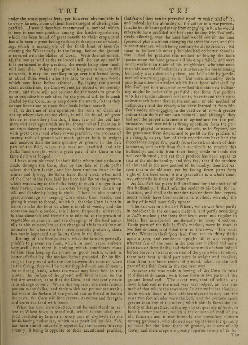 under the work-peoples feet; yet however obvious this is to every farmer, none of them have thought of altering this practice. I would therefore recommend a method which is now in common practice among the kitchen-gardeners, which has been found of great benefit to their crops, and has alfo been a great faving to them in the expence of weed¬ ing, which is making ufe of the fmall kind of hoes for cleaning the Wheat early in the fpring, before the ground is covered with the blades of Corn. With this inftrument, all the low as well as the tall weeds will be cut up, and if it is performed in dry weather, the weeds being then fmall will loon die. Where the ground happens to be very full of weeds, it may be neceffary to go over it a ferond time, at about three weeks after the firft, to cut up any weeds which may have before efcaped. By laying the ground clean at this time, the Corn will not be robbed of its nourifh' ment; and there will not be time for the weeds to grow fo as to prejudice it much after, for the ground will be lb much fhaded by the Corn, as to keep down the weeds, fo that they cannot have time to ripen their feeds before harveft. If, at the time of this operation, the roots of Corn are cut up where they are too clcfe, it will be found of great fervice to the other; but this, I fear, few of the old far¬ mers will ever agree with me in, though what I mention is not from theory but experiments, which have been repeated with great care ; and where it was pradlifed, the produce of twenty rods of ground was much greater both in weight and meafure than the fame quantity of ground in the belt part of the field, where this was not pradlifed, and the Italics Hood upright, when a great part of the Coin in the fame field was lodged. I have often obferved in thofe fields where foot-paths are made through the Corn, that by the fide of thofe paths where the Corn is thin, and has been trodden down in the winter and fpring, the {talks have food ervdt, when molt of the Corn in the fame field has been laid fiat on the ground, which was owing to the (talks being fo much fironger from their having more room ; the other having been drawn up tall ar.d {lender by being fo clofe. There is alfo another great advantage in keeping Corn clean from weeds, and giving it room to fpread, which is, that the Corn is not fo liable to take the fmut as when it is full of weeds, and the roots too much crowded, this 1 have frequently obferved ; fo that cleannefs and free air is as efiential to the growth of vegetables as animals, and the changing of the feed annu¬ ally is alfo as neceffary as the change of air is to all forts of animals; for where this has been carefully p radii led, there has rarely happened any fmutty Corn in the field. Brining of the Seed-wheat is what the farmers generally pradlife to prevent the fmut, which in moll years anfwers very-well ; but there is nothing which contributes more to this than keeping the plants in good health, which is better eftedted by the method before propofed, for by ftir- ring of the ground with the hoe between the roots of Corn in the fpring, they will be better fupplied with nourifhment; for in ilrong lands, where the water may have lam in the winter, the furface of the ground will bind fo hard on the fir lb dry weather, as to Hint the Corn, and frequently caufe it to change colour. When this happens, the roots feldorn put out many {balks, and thofe which aie put out are weak ; but where the furface of the ground can be ftirred to loofen the parts, the Corn will foon recove; its colour and ftrength, a d cover ihe land with fhoots. What has been here diredbed, mull be underfioed to re¬ late to Wheat fown in broad-calb, which is the ufua] me¬ thod pradlifed by farmers in every part of England\ for the horfe-hoe’mg hufbandry, which was pradlifed by Mr. Tull, has been alniolb iiniverfalw rejedled by the farmers in every country, it being fo oppoiite to their accullorr.ed pradbice, that few of they can be prevailed uport to make trial o^* it; and indeed, by the abfurdity of the author in a few particu¬ lars, he has difeouraged many from engaging in it, who would otherwife have pradlifed it; but upon finding Mr. Tull pofi- tively affeiting, that the fame land would nourifh the fame fpecies ol plants without changing the crops for ever, and thi3 without manure, which being contrary to all experience, led them to believe his other principles had no better founda¬ tion. And he pradlifed this method of fowing the fame Ipecies upon the fame ground till his crops failed, and were much worfe than thofe of his neighbours, who continued their old method of hufbandry ; and hereby his horfe hoeing hufbandry was ridiculed by them, and laid afide by gentle¬ men who were engaging in it. But notwithlbanding thofe and fome other particulars which have been advanced by Mr. Tull, yet it is much to be wifhed that this new hufban¬ dry might be univerfally pradlifed ; for fome few perfor.s who have made fufficient trial of it, have found their crops anfwer much better than in the common or old method of hufbandry ; and the French, who have learned it from Mr. Tull's book, are engaging in the pradlice of it with greater ardour than thofe of our own country; and although they had not the proper inftruments of agriculture for the per¬ formance, and met with as ftrong oppofition from the per- ions employed to execute the bufinefs, as in England, yet the gentlemen feem determined to perfilb in the pradlice of it ; though, as yet, few of their experiments have had the iuccefs they hoped for, partly from the awkwardnefs of their labourers, and partly from their averfenefs to pradlife this hufbandry, and alfo from their being made in lands net well conditioned ; but yet their produce has been equal to that of the old hufbandry, and they fay, that if the produce of the land in the new method of hufbandry, does not ex¬ ceed that in the old way, yet by faving feven parts from eight of the Seed-corn, it is a great affair to a whole coun¬ try, efpecialiy in times of fcarcity. As Mr. Tull has given full diredtions for the practice of this hufbandry, I (hall refer the reader to his book for in- ftrudlion, and fhall only mention two or three late experi¬ ments which have been made in his method, whereby the utility of it will more fully appear. The firfi was in a field of Wheat, which was fown partly in broad-cail in the common method, and partly according, to Tull's method ; the fpots thus fown were not regular in lands, but interfperfed indifferently in many diredlions. Thofe parts of the field in Tull's method, were in rows at two feet difiance, and Hood thin in the rows. The roots ©f the Wheat in thefe fpots had from ten to thirty fiaiks upon a root, and continued upright till it was reaped ; whereas few of the roots in the common method had more than two or three fiaiks, and thefe were moil of them lodged before harvefi; fo that upon trial of the grain when threfhed, there was near a third part more in weight and meafure, than from the fame extent of ground, taken in the be ft part of the field fown in the common way. Another trial was made in fowing of the Corn in rows at different diftances, with fome fown in two parts of the ground broad-caft. The event was, that all which was fown broad-caft in the ufual way was lodged, as was all'o moft of that where the rows were fix or nine inches afunder 5 thofe which flood a foot dillance efcaped better, but the rows two feet afunder were the be ft, and the produce much greater than any of the other ; which plainly lhews the ab¬ furdity of that pradlice, in fowing a great quantity of feeds, to have a better produce, which is the ocimon of moft of the old farmers ; and it was formerly the prevailing opinion among gardeners, who allowed near eight times the quantity of feeds for the fame fpace of ground, as is now ufually fown, and thefe crops are greatly fuperioi to-any of tlr fe.