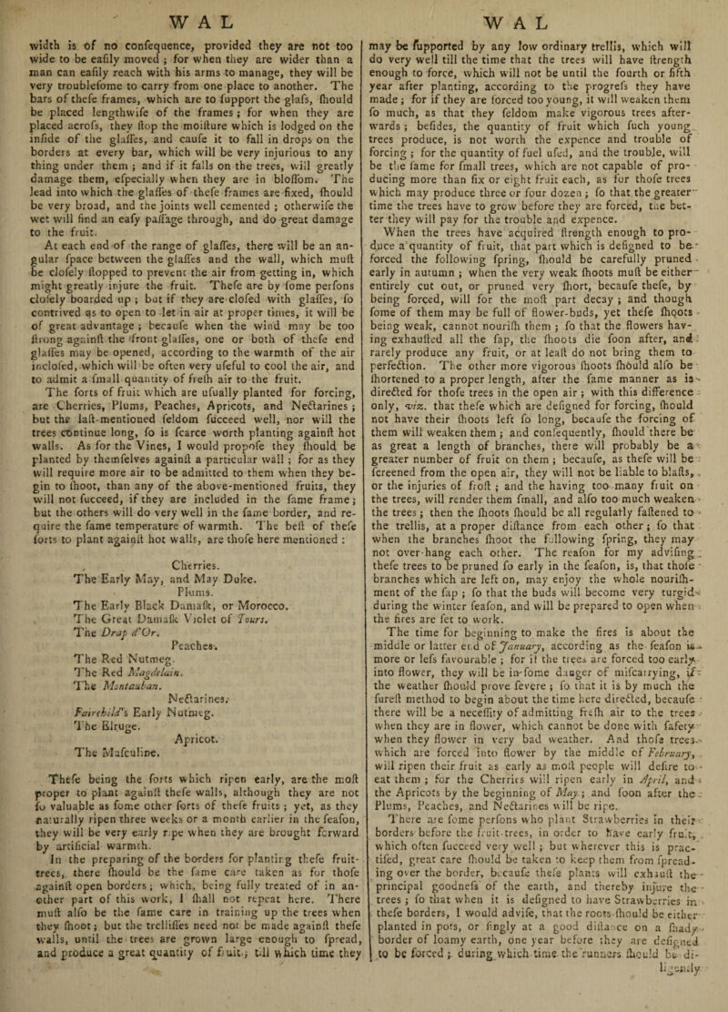 width is of no confequence, provided they are not too wide to be eafily moved ; for when they are wider than a man can eafily reach with his arms to manage, they will be very troublefome to carry from one place to another. The bars of thefe frames, which are to fupport the glafs, fhould be placed lengtlnvife of the frames; for when they are placed acrofs, they flop the moiflure which is lodged on the infide of the glufles, and caufe it to fall in drops on the borders at every bar, which will be very injurious to any thing under them ; and if it falls on the trees, will greatly damage them, efpecially when they are in bloflbm. The lead into which the glades of thefe frames are fixed, fhould be very broad, and the joints well cemented ; otherwife the wet will find an eafy paffage through, and do great damage to the fruit. At each end of the range of glafles, there will be an an¬ gular fpace between the glades and the wall, which mud be clofely dopped to prevent the air from getting in, which might greatly injure the fruit. Thefe are by fome perfons clo'ely boarded up ; but if they are clofed with glades, fo contrived as to open to let in air at proper times, it will be of great advantage ; becaufe when the wind may be too ilrong againd the front glades, one or both of thefe end glades may be opened, according to the warmth of the air inclofed, which will be often very ufeful to cool the air, and to admit a fmall quantity of frelh air to the fruit. The forts of fruit which are ufually planted for forcing, are Cherries, Plums, Peaches, Apricots, and Nectarines ; but the lad-mentioned feldom fucceed well, nor will the trees continue long, fo is fcarce worth planting againd hot walls. As for the Vines, I would propofe they fhould be planted by themfelves againd a particular wall ; for as they will require more air to be admitted to them when they be¬ gin to ihoot, than any of the above-mentioned fruits, they will not fucceed, if they are included in the fame frame; but the others will do very well in the fame border, and re¬ quire the fame temperature of warmth. The bed of thefe forts to plant againd hot walls, are thofe here mentioned : , Cherries. The Early May, and May Duke. Plums. The Early Black Dumafk, or Morocco. The Great Dainafk Violet of Tour}. The Drap d'Or. Peaches-. The Red Nutmeg. The Red Magdelain. The Moniautan. NeClarines; Fairchild's, Early Nutmeg. The Elruge. Apricot. The Mafculine. Thefe being the forts which ripen early, are the mod proper to plant againd thefe walls, although they are not fo valuable as fome other forts of thefe fruits; yet, as they ■naturally ripen three weeks or a month earlier in the feafon, they will be very early r.pe when they are brought forward by artificial warmth. In the preparing of the borders for planting thefe fruit- trees,. there fhould be the fame care taken as for thofe againd open borders; which, being fully treated of in an¬ other part of this work, 1 fhall not repeat here. There mud alfo be the fame care in training up the trees when they (hoot; but the trellifies need not be made againd thefe w'alls, until the trees are grown large enough to fpread, and produce a great quantity of fruit.; till which time they may be Supported by any low ordinary trellis, which will do very well till the time that the trees will have drength enough to force, which will not be until the fourth or fifth year after planting, according to the progrefs they have made ; for if they are forced too young, it will weaken them fo much, as that they feldom make vigorous trees after¬ wards ; befides, the quantity of fruit which fuch young trees produce, is not worch the expence and trouble of forcing ; for the quantity of fuel ufed, and the trouble, will be the fame for fmall trees, which are not capable of pro¬ ducing more than fix or eight fruit each, as for thofe trees which may produce three or four dozen ; fo that the greater time the trees have to grow before they arc forced, tiie bet¬ ter they will pay for the trouble and expence. When the trees have acquired flrength enough to pro¬ duce a quantity of fruit, that part which is defigned to be * forced the following fpring, diould be carefully pruned early in autumn ; when the very weak (hoots mud be either* entirely cut out, or pruned very fhort, becaufe thefe, by being forced, will for the mod part decay ; and though fome of them may be full of flower-buds, yet thefe flioots being weak, cannot nourifh them ; fo that the flowers hav¬ ing exhauded all the fap, the fhoots die foon after, and rarely produce any fruit, or at lead do not bring them to perfection. The other more vigorous fhoots fhould alfo be ihortened to a proper length, after the fame manner as ia-^ directed for thofe trees in the open air ; with this difference only, ‘viz. that thefe which are defigned for forcing, fhould not have their fhoots left fo long, becaufe the forcing of them will weaken them; and confequently, fhould there be as great a length of branches, there will probably be a*, greater number of fruit on them; becaufe, as thefe will be fereened from the open air, they will not be liable to blads, , or the injuries of frod ; and the having too many fruit on the trees, will render them fmall, and alfo too much weaken the trees; then the fhoots fhould be all regularly fadened to * the trellis, at a proper didance from each other ; fo that when the branches fhoot the following fpring, they may not over-hang each other. The reafon for my advifing . thefe trees to be pruned fo early in the feafon, is, that thofe branches which are left on, may enjoy the whole nourish¬ ment of the fap ; fo that the buds will become very turgid> during the winter feafon, and will be prepared to open when the fires are fet to work. The time for beginning to make the fires is about the midule or latter er.d of January, according as the feafon ia - more or lefs favourable ; for if the trees are forced too early, into flower, they will be in-fome danger of mifearrying, if- the weather fhould prove fevere ; fo that it is by much the furefl method to begin about the time here direCled, becaufe there will be a neceffity of admitting frefh air to the trees when they are in flower, which cannot be done with fafety when they flower in very bad weather. And thofe trees-- which are forced into flower by the middle of February, will ripen their fruit as early as mod people will delire to • eat them ; for the Cherries will ripen early in April, and-* the Apricots by the beginning of May ; and foon after the- Plums, Peaches, and Ne&arines will be ripe. There are fome perfons who plant Strawberries in their borders before the fruit-trees, in order to have early fruit, which often fucceed very well ; but wherever this is prac- tifed, great care fhould be taken to keep them from fpread- ing over the border, becaufe thefe plants will cxhiull the - principal goodnefs of the earth, and thereby injure the trees ; fo that when it is defigned to have Strawberries m thefe borders, I would advife, that the roots fhould be either planted in pots, or fingly at a good diila:>ce on a fhady- border of loamy earth, one year before they are defigned to be forced ; during which- time the 'runners diould be di¬ ligently