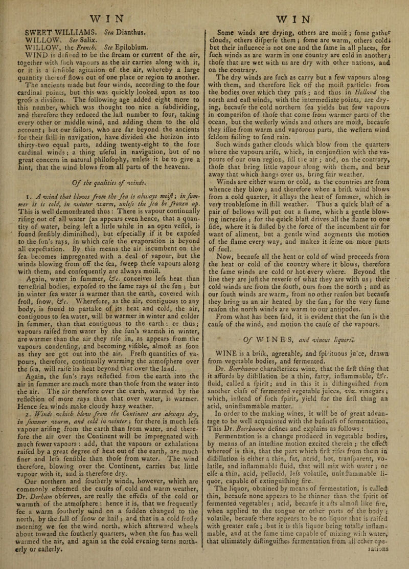 SWEET WILLIAMS. Sea Dianthus. WILLOW. See Salix. WILLOW, the French. See Epiloblum. WIND is defined to be the flream or current of the air, together with fuch vapours as the air carries along with it, or it is a fin hole agitation of the air, whereby a large quantity thereof flows out of one place or region to another. The ancients made but four winds, according to the four cardinal points, but this was quickly looked upon as too ■grofs a di\ifion. The following age added eight more to this number, which was thought too nice a fubdividing, and therefore they reduced the Taft number to four, taking every other or middle wind, and adding them to the old account} but our failors, who are far beyond the ancients for their {kill in navigation, have divided -the horizon into thirty-two equal parts, adding twenty-eight to the four cardinal winds ; a thing ufeful in navigation, but of no great concern in natural philofophy, unleis it be to give a hint, that the wind blows from all parts of the heavens. Of the qualities of winds. I. A wind that blows from the fea is always moif; in fum- tner it is cold, in winter warm, unlefs the fea be frozen up. This is well demonftrated thus : There is vapour continually rifing out of all water (as appears even hence, that a quan¬ tity of water, being left a little while in an open veflel, is found fenfibly diminifhed), but efpecially if it be expofed to the fun's rays, in which cafe the evaporation is beyond all expectation. By this means the air incumbent on the fea becomes impregnated with a deal of vapour, but the winds blowing from off the fea, fweep thefe vapours along with them, and confequently are always moift. Again, water in fummer, (Sc. conceives lefs heat than terreltrial bodies, expofed to the fame rays of the fun ; but in winter fea water is warmer than the earth, covered with froft, fnow, &c. Wherefore, as the air, contiguous to any body, is found to partake of its heat and cold, the air, contiguous to fea water, will be warmer in winter and colder in fummer, than that contiguous to the earth : or thus; vapours raifed from water by the fun’s warmth in winter, are warmer than the air they rife in, as appears from the vapours condenfing, and becoming vifible, almolt as foon as they are got out into the air. Frefti quantities of va¬ pours, therefore, continually warming the atmofphere over the fea, will raife its heat beyond that over the land. Again, the fun’s rays reflected from the earth into the air in fummer are much more than thofe from the water into the air. The air therefore over the earth, warmed by the reflection of more rays than that over water, is warmer. Hence fea winds make cloudy hazy weather. z. Winds which blow from the Continent are always dry, in fummer warm, and cold in winter; for there is much lefs vapour arifing from the earth than from water, and there¬ fore the air over the Continent will be impregnated with much fewer vapours : add, that the vapours or exhalations raifed by a great degree of heat out of the earth, are much finer and lefs fenfible than thofe from water. The wind therefore, blowing over the Continent, carries but little vapour with it, and is therefore dry. Our northern and foutherly winds, how’ever, which are commonly efteemed the caufes of cold and warm weather, Dr. Derham obferves, are really the effeCts of the cold or warmth of the atmofphere : hence it is, that we frequently fee a warm foutherly wind on a fudden changed to the north, by the fall of fnow or hail ; and that in a cold frofty morning we fee the wind north, which afterward wheels about toward the foutherly quarters, when the fun has well wanned the air, and again in the cold evening turns north¬ erly or eafterly. Some winds are drying, others are moift j fome gather clouds, others difperfe them; fome are warm, others cold; but their influence is not one and the fame in all places, for fuch winds as are warm in one country are cold in another; thofe that are wet with us are dry with other nations, and on the contrary. The dry winds are fuch as carry but a few vapours along with them, and therefore lick off the moift particles from the bodies over which they pafs ; and thus in Holland the north and eaft winds, with the intermediate points, are dry¬ ing, becaufe the cold northern fea yields but few vapours in comparifon of thofe that come from warmer parts of the ocean, but the wefterly winds and others are moift, becaufe they iflue from warm and vaporous parts, the weftern wind feldom failing to fend rain. Such winds gather clouds which blow from the quarters where the vapours arife, which, in conjunction w’ith the va¬ pours of our own region, fill tae air ; and, on the contrary, thofe that bring little vapour along with them, and bear away that which hangs over us, bring fair weather. Winds are either warm or cold, as the countries are from whence they blow; and therefore when a brilk wind blows from a cold quarter, it allays the heat of fummer, which is' very troublefome in ftill weather. Thus a quick blaft of a pair of bellows will put out a flame, which a gentle blow¬ ing increafes ; for the quick blaft drives all the flame to one fide, where it is fiifled by the force of the incumbent air for want of aliment, but a gentle wind augments the motion of the flame every way, and makes it feize on more parts of fuel. Now, becaufe all the heat or cold of wind proceeds from the heat or cold of the country where it blows, therefore the fame winds are cold or hot every where. Beyond the line they are juft the reverfe of what they are with us; their cold winds are from the fouth, ours from the north ; and as our fouth winds are warm, from no other reafon but becaufe they bring us an air heated by the fun; for the very fame reafon the north winds are warm to our antipodes. From what has been faid, it is evident that the fun is the caufe of the wind, and motion the caufe of the vapours. Of W I N E S, and vinous liquors*. WINE is a brilk, agreeable, and fpirituous ju'ce, drawn from vegetable bodies, and fermented. Dr. Boerhaave characterizes wine, that the firft thing that it affords by diftillation be a thin, fatty, inflammable, iffc. fluid, called a fpirit; and in this it is diftinguifhed from another clafs of fermented vegetable juices, viz. vinegars; which, in head of fuch fpirit, yield for the firft thing an acid, uninflammable matter. In order to the making wflnes, it will be of great advan¬ tage to be well acquainted with the buflnefs of fermentation. This Dr. Boerbaave defines and explains as follows : Fermentation is a change produced in vegetable bodies* by means of an inteftine motion excited therein ; the effeCt whereof is this, that the part which firft rifes from them in diftillation is either a thin, fat, acrid, hot, tranfparent, vo¬ latile, and inflammable fluid, that will mix with water ; or elfe a thin, acid, pellucid, lefs volatile, uninflammable li¬ quor, capable of extinguilhing fire. The liquor, obtained by means of fermentation, is called thin, becaufe none appears to be thinner than the fpirit of fermented vegetables; acid, becaufe it ails almoft like fire, when applied to the tongue or other parts of the body ; volatile, becaufe there appears to be no liquor that is raifed with greater eafe ; but it is this liquor being totally inflam¬ mable, and at the fame time capable of mixing wich water, that ultimately diftinguilhes fermentation from all other ope¬ rations