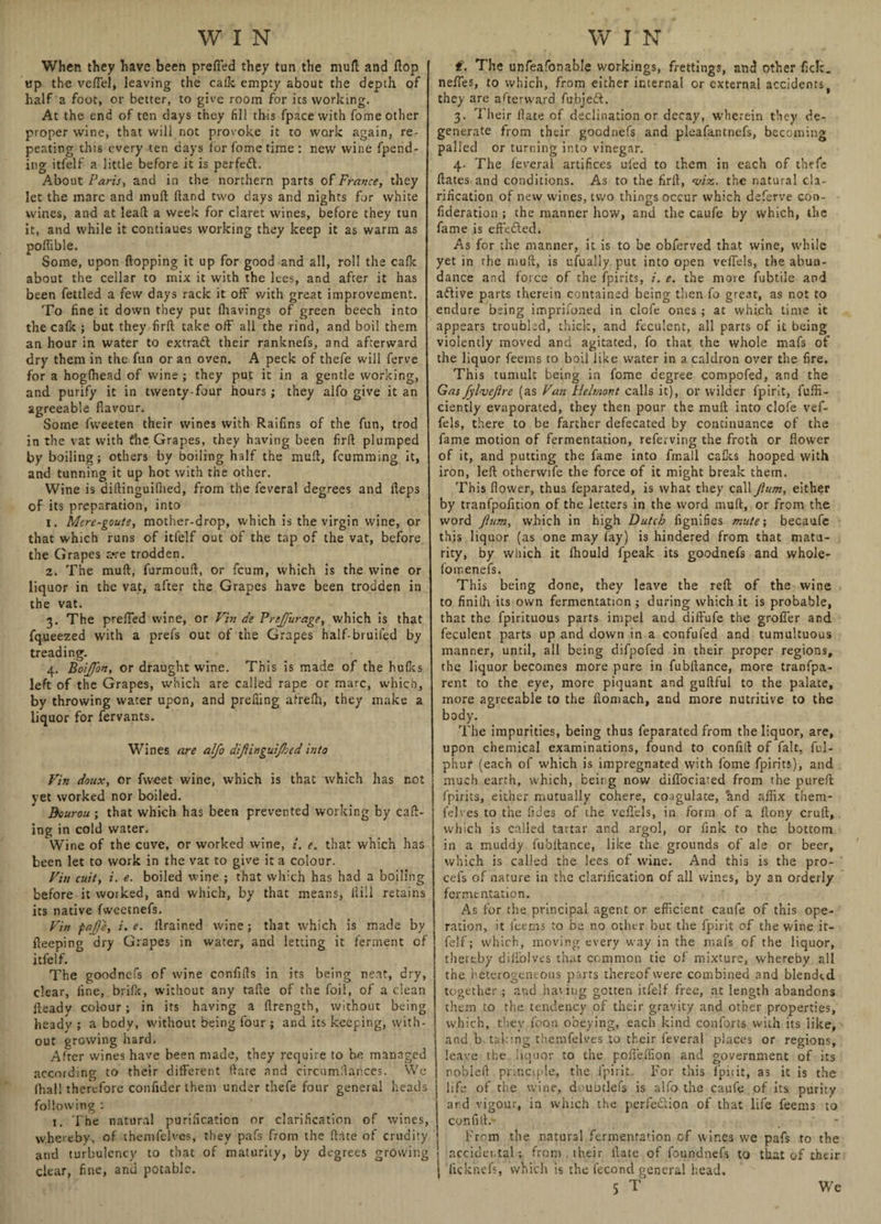 When they have been prefled they tun the mull and flop up the veflel, leaving the calk empty about the depth of half a foot, or better, to give room for ics working. At the end of ten days they fill this fpacewith fome other proper wine, that will not provoke it to work again, re¬ peating this every ten cays for fome time: new wine fpend- ing itfelf a little before it is perfedl. About Paris, and in the northern parts of France, they let the marc and inuft fland two days and nights for white wines, and at leafl a week for claret wines, before they tun it, and while it continues working they keep it as warm as poflible. Some, upon flopping it up for good and all, roll the calk about the cellar to mix it with the lees, and after it has been fettled a few days rack it off with great improvement. To fine it down they put lhavings of green beech into the calk; but they firft take off all the rind, and boil them an hour in water to extract their ranknefs, and afterward dry them in the fun or an oven. A peck of thefe will ferve for a hoglhead of wine ; they put it in a gentle working, and purify it in twenty-four hours; they alfo give it an agreeable flavour. Some fweeten their wines with Raifins of the fun, trod in the vat with fhe Grapes, they having been firft plumped by boiling; others by boiling half the mult, fcumming it, and tunning it up hot with the other. Wine is diltinguiftied, from the feveral degrees and fteps of its preparation, into 1. Mcre-goute, mother-drop, which is the virgin wine, or that which runs of itfelf out of the tap of the vat, before the Grapes a*re trodden. 2. The mult, furmouft, or fcum, which is the wine or liquor in the vat, after the Grapes have been trodden in the vat. 3. The prefled wine, or Fin de Prtjfurage, which is that fqueezed with a prefs out of the Grapes half-bruiled by treading. 4. BoiJJon, or draught wine. This is made of the hulks left of the Grapes, which are called rape or marc, which, by throwing water upon, and prefling afrelh, they make a liquor for fervants. Wines are alfo dijlinguijhed into Vin doux, or fweet wine, which is that which has not yet worked nor boiled. Bourou ; that which has been prevented working by call¬ ing in cold water. Wine of the cuve, or worked wine, i. e. that which has been let to work in the vat to give it a colour. Fin cuit, i. e. boiled wine ; that which has had a boiling before it worked, and which, by that means, Hill retains its native fweetnefs. Fin pajj'e, i. e. llrained wine; that which is made by fteeping dry Grapes in water, and letting it ferment of itfelf. The goodnefs of wine confifts in its being neat, dry, clear, fine, brilk, without any tafte of the foil, of a clean fteady colour; in its having a flrength, without being heady ; a body, without being four ; and its keeping, with¬ out growing hard. After wines have been made, they require to be managed according to their different date .and circumftances. We (hall therefore confider them under thefe four general heads following : 1. The natural purification or clarification of wines, wheieby, of tbemfelvcs, they pafs from the (late of crudity and turbulency to that of maturity, by degrees growing clear, fine, and potable. t. The unfeafonable workings, frettings, and other fick. nefles, to which, from either internal or external accidents% they are afterward fubjeft. 3. Their Hate of declination or decay, wherein they de¬ generate from their goodnefs and pleafantnefs, becoming palled or turning into vinegar. 4. The feveral artifices ufed to them in each of thefe Hates and conditions. As to the firft, viz. the natural cla¬ rification of new wines, two things occur which deferve coo- fideration ; the manner how, and the caufe by which, the fame is effedled. As for the manner, it is to be obferved that wine, while yet in the mull, is ufually put into open veflels, the abun¬ dance and force of the fpirits, i. e. the more fubtile and adlive parts therein contained being then fo great, as not to endure being imprifoned in clofe ones ; at which time it appears troubled, thick, and feculent, all parts of it being violently moved and agitated, fo that the whole mafs of the liquor feeins to boil like water in a caldron over the fire. This tumult being in fome degree compofed, and the Gas fyl-vejlre (as Fan Helmont calls it), or wilder fpirit, fuffi- ciently evaporated, they then pour the mull into clofe vef- fels, there to be farther defecated by continuance of the fame motion of fermentation, referving the froth or flower of it, and putting the fame into fmall calks hooped with iron, left otherwife the force of it might break them. This flower, thus feparated, is what they call Jlum, either by tranfpofltion of the letters in the word muft, or from the word Jlum, which in high Dutch fignifies mute; becaufe this liquor (as one may fay) is hindered from that matu¬ rity, by which it Ihould fpeak its goodnefs and whole- fomenefs. This being done, they leave the reft of the wine to finilh its own fermentation ; during which it is probable, that the fpirituous parts impel and diffufe the grofler and feculent parts up and down in a confufed and tumultuous manner, until, all being difpofed in their proper regions, the liquor becomes more pure in fubftance, more traofpa- rent to the eye, more piquant and guftful to the palate, more agreeable to the flomach, and more nutritive to the body. The impurities, being thus feparated from the liquor, are, upon chemical examinations, found to confift of fait, ful- phur (each of which is impregnated with fome fpirits), and much earth, which, beirg now diflbeiated from the purefl: fpirits, either mutually cohere, coigulate, hnd affix them- 1'dves to the Tides of the veflels, in form of a ftony cruft, which is called tartar and argol, or fink to the bottom in a muddy fubftance, like the grounds of ale or beer, which is called the lees of wine. And this is the pro- cefs of nature in the clarification of all wines, by an orderly fermentation. As for the principal agent or efficient caufe of this ope¬ ration, it i'cems to be no other but the fpirit of the wine it¬ felf ; which, moving every way in the mals of the liquor, thereby dillblves that common tie of mixture, whereby all the heterogeneous parts thereof were combined and blended, together ; and hating gotten itfelf free, at length abandons them to the tendency of their gravity and other properties, which, they foon obeying, each kind conforts with its like, and b taking themfelves to their feveral places or regions, leave the liquor to the pofleffion and government of its noblell principle, the fpirit. For this fpirit, as it is the life of the wine, doubtlefs is alfo the caufe of its purity ard vigour, in which the perfe&ion of that life feems to confift.' From the natural fermentation cf wines we pafs to the accidental; from their llate of foundnefs to that of their iicknefs, which is the lecond general head.