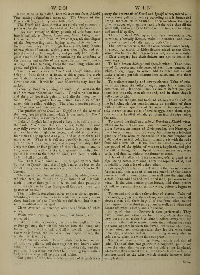 Razie wine is fo called, becaufe it comes from Rhenijh Vine cuttings, fometimes renewed. The Grapes of this Vine are fleffiy, ^yielding but a little juice. The French and Rhtntjh wihes are chiefly and commonly preferved by the match, thus ufed at Dort in holland: They take twenty or thirty pounds of brimflone, rack into it melted, as Cloves, Cinnamon, Mace, Ginger, and Coriander-feeds ; and fame, to fare charges, ufe the reliques of the Hippocras Bag, and, having mixed theie well with the brimflone, they draw through this mixture, long, fquare, narrow pieces of canvas, which pieces they light, and put into the veil'd at the bung-hole* and prefently flop it dole : great care is to be had in proportioning the brimflone to the quantity and quality of the wine, for too much makes it rough. This fmoking keeps the wine long white and good, and gives it a pleafant tafle. There is another way for French and Rhenijh wines, <viz. firing it. It is done in a Hove, or elfe a good fire made round about the vefiel, which will gape wide, yet the wine never runs out. It will boil, and afterwards may foon be racked. Secondly, For timely fining of wines. All wines in the mull are more opacous and cloudy. Good wine foon fines, and the grofs lees fettle quickly, and alfo the flying lee in time. When the grofler lees are fettled, they draw off the wine ; this is called racking, The ufual times for racking are Midfummer and Allhalloivtide. The practice of the Dutch and Englijh to rid the wine of the flying lees fpeedily, and which ferves molt for French ar.d Spanijb wine, is thus preformed : Take of iflnglafs half a pound ; fteep it in half a pint of the hardefl French wine that can be got, fo that the wine may fully cover it; let them Hand twenty-four hours; then pull and beat the ifinglafs to pieces, and add more wine ; four times a day fqueeze it to jelly, and as it thickens add * more wine. When it is full and perfectly jellied, take a pint or quart to a hogfliead, and fo proportionably ; then overdraw three or four gallons of that wine you intend to fine, which mix well with the faid quantity of jelly; then put this mixture to the piece of wine, and beat it with a ilaff, and fill it top full. Note, That French wines mull be bunged up very clofe, but not the Spanijb ; and that iflnglafs railes the lees to the top of flrong wines, but in weaker precipitates them to the bottom. They mend the colour of found clarets by adding thereto red wine, tent, or A [leant; or by an infulion of Turnfole, made in two or three gallons of wine, and then putting it into the veffel, to be then (being well Hopped) rolled for a quarter of an hour. This infufion is fometimes twice or three times repeated, according as more colour is to be added to the wine; about .three infufions of the Turnfole are fufficient; but then it mull be rubbed and wringed. Claret over-red is amended with the addition of white wines. White wines coming over found, but brown, are thus remedied : Take of alabafler powder, overdraw the hogfliead three or four gallons ; then put this powder into the bung, and Air and beat it with a flaff, and fill it top-full. The more the wine is flirred, the finer it will come upon the lee, that is, the finer it will be. To colour fack-white : Take of white flarch two pounds, of milk two gallons, boil them together two hours ; when cold, beat them well with a handful of white fait, and then put them info a clean but fweet butt, beating them with a flafl, ar.d the wine will be pure and white. One pound of the before mentioned jelly of ifinglafs takes away the brownnefs of French and Spanijb wines, mixed with two or three gallons of wine ; according as it is brown and flrong, more or lefs to be ufed. Then overdraw the piece of wine about eight gallons, and ufe the rod ; then fill the veflel full, and in a day or two it will be fine, and be white, and mend if qually. The firft buds of Ribes nigra, i. e. black Currants, infufed in wines, efpecially Rhenijh, make it diuretick, and more fragrant in fmell and tafle, and fo doth Clary. The inconvenience is, that the wine becomes more heady : a remedy for which is Elder-flowers added to the Clary, which alfo betters the fragrancy thereof, as it is manifell in Elder-vinegar; but thefe flowers are apt to make the wine ropy. To help brown Malagas and Spanijb wines : Take pow¬ der of Oris-rocts and Salt-petre, of each four ounces, the whites of eight eggs, to which add as much fait as will make a brine; put this mixture into wine, and mix them with a flaff. To meliorate muddy and tawny clarets: Take of rain¬ water two pints, the yolks of eight eggs, fait a handful ; beat them well, let them Hand fix hours before you put them into the calk, then ufe the rod, and in three days it will come to itfelf. To amend the tafle and fmell of Malaga wine: Take of the bell Almonds four pounds, make an emulfion of them with a fufficient quantity of the wine to be cured ; then take the whites and yolks of twelve eggs, beat them toge¬ ther with a handful of fait, put them into the pipe, uiing the rod. To amend the fmell and tafle of French and Rhenijh wines, which are foul : Take one pound of honey, a handful of Elder-flowers, an ounce of Orris-powder, one Nutmeg, a few Cloves to an auln of the wine, boil them in a fufficient quantity of the wine to be cured, to the comfumption of half, and when it is cold, ftrain it, and ufe it with the rod; fome add a little fait. If the wine be fweet enough, add one pound of the fpirits of wine to a hogfliead, and give the calk a flrong feent. Spirit of wine makes any wine brilk, and fines it, without the former mixture. A lee of the alhes of Vine branches, <vix. a quart to a pipe, being beaten into wine, cures the ropinefs of it, and fo infallibly doth a lee of oaken aflies. For Spanijb ropy wine: Rack it fiom the lees into a new- feented calk, then take of allum one pound, of Orris-roots powdered half a pound, beat them well into the wine with a flaff; fome add fine and well-dried land, put warm to the wine. If the wine befides prove brown, add three pottles of milk to a pipe : this cures ropy wine, before it begins to fret. To amend and preferve the colour of clarets: Take red Beet-roots, q. J. ferape them clean, and cut them into fmall pieces; then boil them in q. f. of the fame wine, to the confumption of the third part ; feum it well, and when cool decant off what is clear, and ufe the rod. Firing of wines in Germany is thus performed : They have iu fome vaults three or four lloves, which they heat very hot; others make fires almoft before every vat; by this means the mull fermenteth with that vehemency, that the wine appears between the Haves; when this ebullition, fermentation, and working ceafe, they let the wine Hand fome days, and then rack it. This firing is only ufed in cold years, when the wine falls out green. To fet old wine a fretting, being deadiffi and dull of tafle: Take of flum two gallons to a hogfliead, put it hot upon the wine, then fet a pan of fire before the hogfliead, which will then ferment till all the fweetnefs of the itum is communicated to the wine, which thereby becomes brific and pleafant. Some