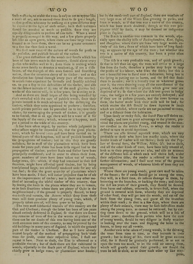Uiefe walks is, to make the terns To eaSy as not to 'appear like a work of ar.t, nor to extend them drait to Co great length, <ia that parlous who may be walking at a great dilbr.ee may be exnofed to the fight of each other; both thefe extremes ihould be avoided as much as pofiibie, finee they are equally difagreeabie to perfons of true tafte. When a wood is properly managed in this way, and a few places properly left Idee an open grove, where there are fome large trees fo iituated as to form them, there can be no greater ornament to a fine feat than fuch a wood. We drill now treat of the culture of woods for profit to the pofleffor, and publick benefit of the nation. The great deftruftion of the woods and forells which has been of late years made in this country, Ihould alarm every perfon who wilhes well to it ; fmee there is nothing which items more fatally to threaten a weakening, if not a diflo- lution, of the llrength of this once famous and fiourifhing nation,, than the notorious decay of its timber: and as this devaflation has fpread through every part of the country, fo uniefs lome expedient be ferioufly and fpeeaiiy rtfolved on, to put a flop to this destruction of the timber, and alfo for the future increafe of it, one of the mod glorious bul¬ warks of this nation will, in a few years, be wanting to it, And as there are fmall hopes of this being remedied by thole entrufied with the care of publick woods, fince their p; ivate intered is fo much advanced by the defiroying the timber, which they were appointed to preferve ; therefore, unlcfs private perfons can be prevailed on to improve their eftates, by encouiaging the growth of timber, it is greatly to be feared, that in an age there will be a want of it for the fupply of the navy ; which, whenever it happens, mull put a period to the trade of this country. It has been often urged, by perfons whole judgment in other affairs might be depended on, that the great planta¬ tions, which for Several years pad have been carried on in feveral parts of this kingdom, will De of publick benefit by the propagation of timber; but in this they are greatly millaken, for in mod of the plantations which have been made for years pad, there has been little regard had to the propagation of timber, prefent (hade and fhelter have been principally confidered; and in order to obtain thefe foon, great numbers of trees have been taken out of woods, hedge rows, U’c. which, if they had remained in their fird Situation, might have afforded good timber, but by being tranfplanted large, are abfolutely rendered unfit for any ufe hut fuel; fo that the great quantity of plantations which have been made, I fear, will rather prejudice than be of ufe to the improvement of timber; nor is there any other me¬ thod of increafmg the ufeful timber of this country, than by fowing the feeds in the places where they are to remain, or in fuch fituations where there are plenty of Oaks in the neighbourhood ; if the ground is properly fenced, to keep out cattle and vermin, the Acorns which drop from thofe trees will foon produce plenty of young trees, which, if properly taken care of, will foon grow to be large. The two mod fubdantial timbers of this country are the Oak and Chednut; though the latter has been of late years almod entirely dedroyed in England, fo that there are fcarce any remains of trees of fize in the woods at prefent; but there can be no doubt of this tree having been one of the rood common trees of this country, as may be proved by the old buildings in many parts of England, in which the greated part of the timber is Chednut. But as I have already treated largely of the method of propagating both thefe trees for profit, under their refpeftive titles, I diall not repeat it here. Next to thefe, the Elm is edeemed as a profitable timber; but of thefe there are few cultivated in woods, efpecially in the South part of England, where they chiefly grow in hedge rows, or plantations near houfes; 5 but in the north-wed part of England, there are numbers of very large trees of the Witch Elm growing in parks, and fome in woods, as if that tree was a native of this country, which has been much doubted ; though as this tree pro¬ pagates itfelf by feeds, it may be deemed an indigenous plant in England. ’I he Beech is another tree common in the woods, espe¬ cially upon the chalky hills of Buckingham/hire, Kent, SuJJex, and Hampjhire, where there are fome very large woods en¬ tirely of this fort; fome of which have been of long fland- ing, as appears by the age of the trees; but whether this tree is a native of this country, has been a point often difputed. The Afh is a very profitable tree, and of quick growth ; fo that in lefs than an age, the trees will arrive to a large fize from the feeds, therefore a perfon may hope to reap the profits of his labour, who Sows the feeds; but this is riot a beautiful tree to fland near a habitation, being late in the fpring in putting out its leaves, and the fird that fheds them in autumn ; nor is a friendly tree to whatever grows near it, the roots drawing away all the nourifhm.ent of the ground, whereby the trees or plants which grow near are deprived of it; fo that where the Alh tree grows in hedge rows, the hedges in a few years are entirely dedroyed; and if they are in padure-grounds, and the cows browze on them, the butter made with their milk will be bad ; for which reafon the A!h Ihould be Sown Separate in lands which are ir.clofed, where cattle are not permitted to come, and at a didance from the habitation. Upon Sandy or rocky foils, the Scotch Pine will thrive ex¬ ceedingly, and turn to great advantage to the planter, pro¬ vided the plants are planted young, and treated in the man¬ ner direded in the article Pin us, to whigh the reader is defired to turn to avoid repetition. There are alfo feveral aquatick trees, which are very profitable to thofe who have low marfhy lands, where the harder kinds of timber will not thrive ; thefe are the Pop¬ lars of feveral forts, the Willow, Alder, &c. but as thefe, and all the other kinds of trees, have been fully treated of, both as to their propagation and ufes, and alfo an account of the different foils in which each will thrive bed, urder their refpeftive titles, the reader is teferred to them for farther information; and I Shall next treat of the general management of woods, of whatever kinds of trees they are compofed. Where there are young w'oods, great care mud be taken of the fences; for if cattle Should get in among the trees, they will, in a (hort time, do infinite damage to them, by brovvzing on the branches, or barking the trees ; and during the fird ten years of their growth, they fhould be Secured from hares and rabbets, otherwife, in Severe frod, when the ground is covered with Snow, whereby they are deprived of other food, they will get into the woods, and eat off the bark from the young trees, and gnaw all the branches within their reach ; fo that in a few days, where there are plenty of thefe animals, there may be fuch dedruftion made among the young trees, as cannot be retrieved, but by cut¬ ting them down to the ground, which will be a lols of Several years; therefore thofe perfons who have the care of young woods, Ihould be very diligent in frody weather in looking over the trees, and dopping the holes in the fences, to keep out all vermin. Another care to be taken of young woods, is the thinning the trees from time to time, as they increale in tneir growth ; but in doing of his, there mud be great caution ufed, for it fhould be gradually performed, io as not to open the trees too much, to let the cold air among them, which will greatly retard their growth; nor fhould the trees be left fo dole, as to draw each other up like may- poles,