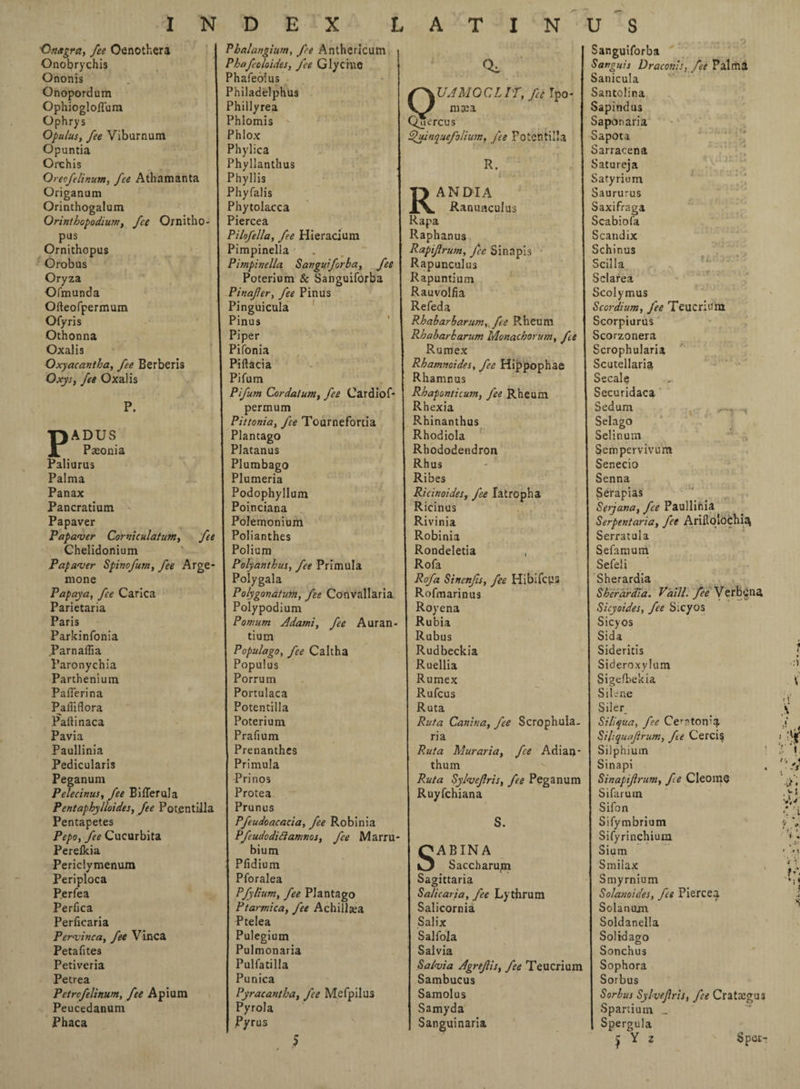 Qnagra, fee Oenothera Phalangium, fee Anthcricum Sanguiforba Onobrychis Phafcoloides, fee Glycine Sanguis Draconis, fet Palma Ononis . 1 Phafeolus Sanicula Onopordum Philadelphus r\UAMGCLIT, fee Tpo- Santolina Ophiogloflum Phillyrea mxa Sapindus Ophrys Phlomis Qjercus Saponaria Opulus, fee Viburnum Phlox £>' uinquefolium, fee Potentilla Sapota Opuntia Phylica Sarracena Orchis Phyllanthus R. Satureja Orecfelinum, fee Athamanta Phyllis Satyriom Origanum Phyfalis TJ ANDIA Saururus Orinthogalum Phytolacca X\. Ranunculus Saxifraga Orinthopodium, fee Ornitho- 1 Piercea Rapa Scabiofa pus Pilofella, fee Hieracium Raphanus Scandix Ornithopus Pimpinella Rapijlrum, fee Sinapis Schinus Orobus Pimpinella Sanguiforba, fee Rapunculus Scilla Oryza Poterium & Sanguiforba Rapuntium Sclarea Ofmunda Pinafer, fee Pinus Rauvolfia Scolymus Ofteofpermum Pinguicula Refeda Scordium, fee Teucrtum Ofyris Pinus Rhabarbarum, fee Rheum Scorpiurus Othonna Piper Rbabarbarum Monachorum, fee Scorzonera Oxalis Pifonia Rumex Scrophularia Oxyacantha, fee Berberis Piftacia Rhamnoides, fee Hippophae Scutellaria OxySf fee Oxalis Pifum Rhamnus Secale Pifum Cordatum, fee Cardiof- Rhaponticutn, fee Rheum Securidaca P. permum Rhexia Sedum Pittonia, fee Tournefortia Rhinanthus Selago •pADUS Plantago Rhodiola Selinum J7 Paeonia Platanus Rhododendron Sernpervivum Paliurus Plumbago Rhus Senecio Palma Plumeria Ribes Senna Panax Podophyllum Ricinoides, fee latropha Serapias Pancratium Poinciana Ricinus Serjana, fee Paullinia Papaver Polemonium Rivinia Serpentaria, fet Arifto'ochia Papaver Corniculatum, fee Polianthes Robinia Serratula Chelidonium Polium Rondeletia , Sefamum Papaver Spinofum, fee Arge* Polyanthus, fee Primula Rofa Sefeli mone Polygala Rofa Sincnfis, fee Hibifcus Sherardia Papaya, fee Carica Polygonatutn, fee Convallaria Rofmarinus Sherardia. V'aill. fee Verbena Parietaria Polypodium Royena Sicyoides, fee Sicyos Paris Pornum Adami, fee Auran- Rubia Sicyos Parkinfonia tium Rubus Sida Parnaffia Populago, fee Caltha Rudbeckia Sideritis Paronychia Populus Ruellia Sideroxylum Parthenium Porrum Rumex Sigelbekia Paflerina Portulaca Rufcus Silene Paffiflora Potentilla Ruta Siler Paltinaca Poterium Ruta Canina, fee Scrophula. Siliqua, fee Ccf'ton’a Pavia Prafium ria SiRquaJirum, fee Cercis Paullinia 1 Prenanthes Ruta Mur aria, fee Adian- Silphium Pedicularis Primula thum Sinapi Peganum Prinos Ruta SylveJIris, fee Peganum Sinapijirum, fe Cleome Pelecinus, fee BilTerula Protea Ruyfchiana Sifarum Pentaphylloides, fee Po ten till a Prunus Sifon Pentapetes Pfeudoacacia, fee Robinia S. Sifymbrium Pepo, fee Cucurbita Pftudodiclamnos, fee Marru- Sifyrinchium Perefkia bium QABINA Sium Periclymenum { Pfidium O Saccharum Smilax Periploca Pforalea Sagittaria Smyrnium Perfea Pfylium, fee Plantago Sa/icaria, fee Lythrum Solanoides, fet Piercea Perfica Ptarmica, fee Achillas Salicomia Solanom Perficaria Ptelea Salix Soldanella Pervinca, fee Vinca I Pulegium Salfola Solid ago Petafites Pulmonaria Salvia Sonchus Petiveria Pulfatilla Salvia AgreJUs, fee Teucrium Sophora Petrea Punica Sambucus Sorbus Petrcfelinum, fee Apium Pyracantha, fee Mefpilus Samolus Sorbus Sylvefris, fee Crataegus Peucedanum Pyrola Samyda Spartium _ Phaca Pyrus Sanguinaria Spergula