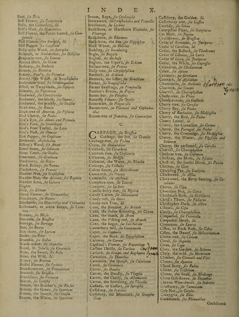 Beet, fie Beta Bel! Hower, fee Campanula Bells, the Canterbury, Id. Bell's Hair, fee Hyacinthus Bell Flower, the Peach-leaved, fie Cam¬ panula Bell Flower, the Steeple, Id. Bell Pepper, fe Capficum Belly-ache Weed, fee latropha Belniulk, or Abelmofck, fee Hibifius Benjamin-tree, fe Laurus Bennet Flerb, Jee Geutn Berberry, fee Berberjs Eetony, fee Betonica Betony, Paul's, fee Veronica Betcny,*the Wat<^, fee Scroplularia Bethlehem Star', fee Ornitbogalum Bifoil, or Twayblade, fee Opbyris Bilberry, fee Vactinium 4 Bindweed, fe Convolvulus Bindweed, the black, fee Tamus Bindweed, the prickly, fee Smitax Birch-tree, fee Betula Birch-tree of America, fe Bifacia Bird Cherry, fee Padus Bird’s Eye, fee Adonis and Primula Bird’s Foot, fee Ornithopus Bird’s Foot Trefoil, fe Lotus Bird’s Ned, Jee Daucus Bird Pepper, fee Capficum Birthwort, Arifiolochia Bifhop’s Weed, fee Ammi Bitter-fweet, fee Solanum Bitter Vetch, fee Orcbus Bitterwort, fee Gentiana Blackberry, fee Rulus Black Briony, fee Tamus Blackthorn, fie Prunus Bladder Nut, fie Staphylfta Bladder Nut, the African, fee Royeni-a Bladder Sena, fee Colutea Blights Biite, fie Blitum Blood Flower, fie Urn man thus Blocdvvort, fee Rumex Bluebottle, Jee Hyatinthus and Centaurea Bolbonach, or white Satten, fie Luna- ria Bonana, fie Mu/a Borecole, fee Braffica Borrage, fie Borrago Box, Jee Bux?;s Box-thorn, J'ce Lycium Brake, fee Filix Bramble, fee Rubus Brank-uriine, fe Acanthus Bread, St. John's, fe Ceralonia Briar, the Sweet, fee Rcfa Briar, the Wild, Id. Briony, fee Bricnia Briitol Flower, fee Lychnis Erimltonewort, fe Peucedanum Broccoli, J'ee BrajJica Brooklime, fee Veronica Broom, fee Genifia Broom, the Butcher’s, fie Ruc/us Broom, the Green, fee Spartium Broom, the Spanijh, fee Genifia Broom, the White, fee Spartium N D E X. Broom, Rape, fe Orobanche Brownwort, fee Scropbularia and Prunella Bruifewort, fee Lychnis Buckfhorn, or Hartlhorn Plantain, fee Plantago Buckthorn, fee Rhamnus Buckihorn, the Sea, fee Hippophae Buck Wheat, fee Helxine Budding, Inoculating Bugle, fee Bugula Buglofs, fee Anchufa Buglofs, the Viper's, fee Echium Builace-tree, fee Prunus Bully-tree, fee Chryfophyllum Burdock, Jee Artiium Burdock, the Idler, fee Xanthium Burnet, fee Sanguiforba Burnet Saxifrage, fee Pimpinella Butcher’s Broom, fee P.ujcus Butter-bur, fee Petaftes Butterfly Flower, fee Orchis Butterwort, fee Pinguicula Button-tree, Jee Plat anus and Cepbalan- thus Button-tree of Jamaica, fee Conocarpus. CABBAGE, fee Brafjica Cabbage, the Sea, fie Crambe Caobage-tree, fee Palma Csjou, fee Anacardium Cal aba fh, fie Cucurbita Calabafa tree, fie Crefcentia Calamint, fee Meliffa Calamint, the Water, fee Mentha Caltrops, fee Tribulus Calves Snout, fee Antirrhinum Cammock, fie Ononis Camomile, fee An the mis Camphire-tree, fie Laurus | Campion, fie Lychnis I Cand[e-berry- tree, fee Myrica j Candy Carrot, fee Atbamanta. I Candy-tuft, fie Iberis ) Candy-tuft Tree, Id. j Cane, the Bamboo, yL’ Arundo Cane, the Indian flowering, J'ce Canna Cane, the dumb, fee Arum Cane, the Fifhing-rod, fee Arundo Cane, the Sugar, fee Saccharum Canter bury- bell, fee Campanula Caper, fie Capparis Caper, the Bean, fee Zygophylltim Caraway, fee Carum Cardinal’s F lower, fee Rapuntium \ Capline I hi Idle, fie Carlina Catlock, fee Sinapis and Raphanus Carnation, fee Diantbus *■ ' Carnation, the Spanijh, fee Fointiana Carob, fee Ctratonia Carrot, fee Daucus Carrot, the Deadly, fie Thapfia Carrot, the Candy, fie Athamanta Carrot, the Scorching, fee Thapfia Caflada, or Caflavi, fee Iatropha Caflidony, fee Staechas Caflidony, the Mountain, fee Gnapha- lium Caflidony, the Golden, Id. Caffioberry-tree, fie Cajfne Catchfiy, fee Silene Caterpillar Plant, fee Scorpiurus Cat Mint, fee Nepeta Cauliflower, fie Brajfca Cedar of Bermudas, fee Juniperus Cedar of Carolina, Id. Cedar, the Baftard, fee Theobroma Cedar of Libanus, fee Larix Cedar of Lycia, fee Juniperus Cedar, the White, fee Cupref us Celandine, fee Chclidonium Celeri, fee Apium Centaury, fie Gentiana Ceterach, fee Afplenium . t\ Chamomile, fee Anthtmis (f (iTff Jf7l Cha'lock, /« Sinafh ’tWa Charvill, fee Chveropbyllum Chafte-tree, fee Vitex Cheefe-runnet, fee Gallium Cherry-tree, fie Cerafus Cherry Bay, fie Padus Cherry of Barbadces, fee Malpigbia Cherry, the Bird, fie Padus Cherry Laurel, Id. Cherry, the Cornelian, fee Cornus Cherry, the Portugal, fee Padus Cherry, the Cowhedge, fee Malpighi'<2 Cherry, the Winter, fee Phyfalis and Solanum Cherry, the perfumed, fee Cerafus Chervil!, fie Chmrophyllum Chellnin-tree, fee Cafianea Cheilnut, the Horfe, fie F/culus ChelKut, the fcarlet Horfe, J'ee Pavia Chiches, fee Cicer Chickling Pea, fee Latbyrus Chick weed, fee Alfine Chick weed, the Berry-bearing, fee Cu- cubalus Chives, fee Cepa Chocolate Nut, fee Cocoa Chriflmafs Rcfe, fee Helleborus Chrifl’s Thorn, fee Paliurus Chriftopher Herb, fee Afiea Cibouls, fie Cepa Cicely, J'ee Cbarophyllum Cinquefoil, fee Pcteniilla Cinquefoil Shrub, Id. Cinnamon, fee Laurus Ciftus, or Rock Ro(e, fee Ci/ius Cillus, the Dwarf, fee Ilelianthemum Citron-tree, fee Citrum Citrul, fee Anguria Cives, J'ee Cepa Clary, the Garden, fie Sclarea Clary, the wild, fee Horminum Climber, fie Clematis and Vitis Clivers, fee Aparine Cloud Berry, fie Rubus Clover, fee Trifolium Clover, the Snail, fee Medicago Clove Gilbflower, fee Diantbus •.lowns Woundwort, fee Sideritis Co a Ilm ary, fee Tan ace turn Cob Nut, Ccrylus Coccygria, fee Rhus Cockl'comb, fee Rbinanthus Cockfcomb