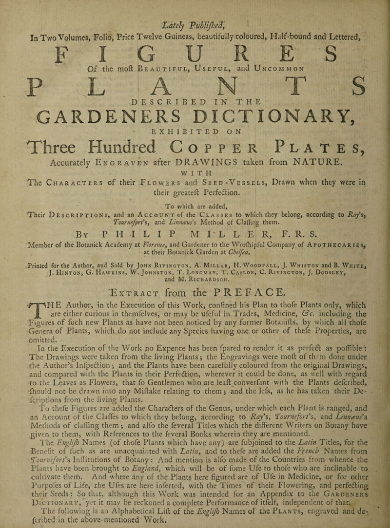 Lately Publijhed, In Two Volumes, Folio, Price Twelve Guineas, beautifully coloured, Half-bound and Lettered, figures Of the molt Beautiful, Useful, and Uncommon P L A . N T S DESCRIBED IN THE GARDENERS DICTIONARY, EXHIBITED ON Three Hundred Copper Plates, Accurately Engraven after DRAWINGS taken from NATURE. WITH The Characters of their Flowers and Seed-Vessels, Drawn when they were in their greateft Perfection. To which are added, Their Descriptions, and an Account of the Classes to which they belong, according to Ray’s, Tournefprt’s, and Linnaui's Method of Clafling them. By PHILIP M I-L L E R, F. R. S. Member of the Botanick Academy at Florence, and Gardener to the Worlhipful Company of Apothecaries, at their Botanick Garden at Chelfea. Printed for the Author, and Sold by John Rivington, A. Millar, H. Woodfall, J. Whiston and B. White, J. Hinton, G. Hawkins, W. Johnston, T. Longman, T. Caslon, C. Rivington, J. Dodsley, and M. Ri CHARDSON. 'Extract from the PREFACE. THE Author, in the Execution of this Work, confined his Plan to thofe Plants only, which are either curious in themfelves, or may be ufeful in Trades, Medicine, &c. including the Figures of fuch new Plants as have not been noticed by any former Botanifts, by which all thofe Genera of Plants, which do not include any Species having one or other of thefe Properties, are omitted. In the Execution of the Work no Expence has been fpared to render it as perfeCt as pofilble : The Drawings were taken from the living Plants; the Engravings were molt of them done under .the Author’s InfpeCtion ; and the Plants have been carefully coloured from the original Drawings, and compared with the Plants in their Perfection, wherever it could be done, as well with regard to the Leaves as Flowers, that fo Gentlemen who are leaft converfant with the Plants defcribed, fhould not be drawn into any Miftake relating to them; and the lefs, as he has taken their De- fcriptions from the living Plants. To thefe Figures are added the Characters of the Genus, under which each Plant is ranged, and an Account of the ClufTes to which they belong, according to Ray’s> 1ournefort's, and Limans’s Methods of cl ailing them ; and alfo the feveral Titles which the different Writers on Botany have given to them, with References to the feveral Books wherein they are mentioned. The Englifo Names (of thofe Plants which have any) are fubjoined to the Latin Titles, for the Benefit of fuch as are unacquainted with Latin, and to thefe are added the French Names from Fournefort'% Inflitutions of Botany : i\nd mention is alfo made of the Countries from whence the Plants have been brought to England, which will be of fome Ufe to thofe who are inclinable to cultivate them. And where any of the Plants here figured are of Ufe in Medicine, or for other Purpofes of Life, I he Ufes are here inferred, with the Times of their Flowering, and perfecting their Seeds: So that, although this Work was intended for an Appendix to the Gardeners Dict ionary, yet it may be reckoned a complete Performance of itfelf, independent of that. The following is an Alphabetical Lift of the EngliJJo Names of the Plants, engraved and de¬ fcribed in the above-mentioned Work,