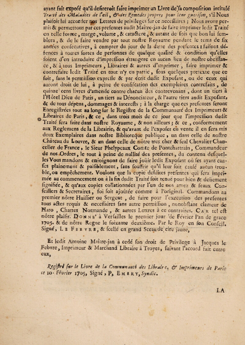 \ I I • \ • ^ ^ ^ & 91 9 ~0 ayant fait expofé qu’il dcfircroît faire imprimer un Livre deTa compofition intitule Traits des îaladies de l'œil y &-dts Remedes propres pour leur guirifotf, s’iiNouS phjfok lui accorder nos Lettres de privilèges fur cc.neceflairçs ; Nous avaria per¬ mis & permettons par ces prefentes audit Maître-jan de faire imprimer ledit Traite en telle forme , marge,volume , & caradere , 8c autant de fois que bon lui fem- blera, & de le faire vendre par tout noftre Royaume pendant le tems de fix anrfees confécutives, à compter du jour de la datee des prefentes. s faifons dé¬ foncés à toutes fortes de perfonnes de quelque qualité & condition qu'elles foient d’eo introduire d’impreftion étrangère en aucun lieu de noftre obdiTaîi- ce,& à tous Imprimeurs , Libraires êc autres d’imprimer , faire imprimer & contrefaire ledit Traité en tout n’y en partie, fous quelques prétexte que ce foit, fans la perroifGop exprdle & par écrit dudit Expofant, ou de ceux qui auront droit de lui, à peine de confifeation des exemplaires contrefaits, de quinze* cens livres d’amende contre chacun des contrevenans , dont un tiers à THotel Dieu de Patis, un tiers au Dénonciateur, & l’autre tiers audit Expofant* êc de tous dépens, dommages & interefts ; à la charge que ces prefentes feront Eoregiftrées tout au long fur le Regiftre de la Communauté des Imprimeurs & ^ Libraires de Paris ,Sc ce 9 dans trois mois de ce jour que Timpreftion dudit Traité fera faite dans noftre Royaume, & non ailleurs ; 3c ce , conformement aux Regîemens de la Librairie» & qu’avant de i’expofer eh vente il en fera mis deux Exemplaires dans noftre Biblioteque publique > un dans celle de noftre Château du Louvre, & an dans celle de notre très cher Sc féal Chevalier Chan¬ celier de France » le Sieur Phelypeaux Comte de Pontchartrain, Commandeur de nos Ordres, le tout à peine de nullité des prefentes, du contenu defqud- les Vous mandons & enioignons de faire jouir ledit Expofant où fes ayans eau- fes plaine ment & paifibleraent, fans fouftfir qu’ii leur (bit caulé aucun trou* ble,oa empêchement. Voulons que la copie defdkes prefentes qui fera impri* niée au commencement ou à la fia dudit Traité (bit tenue pour bien êc detiemene lignifiée, & qu’aux copies collationnées par fun de nos âmes 8c féaux Con» feillers & Secrétaires, foi foit ajoutée comme à PoriginaL Commandons au premier notre Huîftier ou Sergent , de faire pour l'execution des prefentes tous a£te$ requis 8c fieceffakes fans autre permiftion , nonobftant clameur de Haro , Chattes Normande , 8c autres Lettres à ce contraires. Car tel eftr nôtre plaifir. Do w ne’ à Verfaifles le premier jour ?de Février Lan de grâce 1705* 8c de nôtre Régné le foixante deuxième* Par le Roy en fou Confeiî. Signé, Le Febvrb,& fcelié en grand Sceau de cire jaune, * > It ledit Antoine Maître-jan à cédé fon droit de Privilège à Jacques le Febvre, Imprimeur 8c Marchand Libraire à Troycs, fuivant Raccord fait entre eux* Rjgiftri fur le Livre de U Communauté des Libraire * & Imprimeurs de Paris ce lo* Février 1705, Signé > P, Em, e r y. Syndic. LA