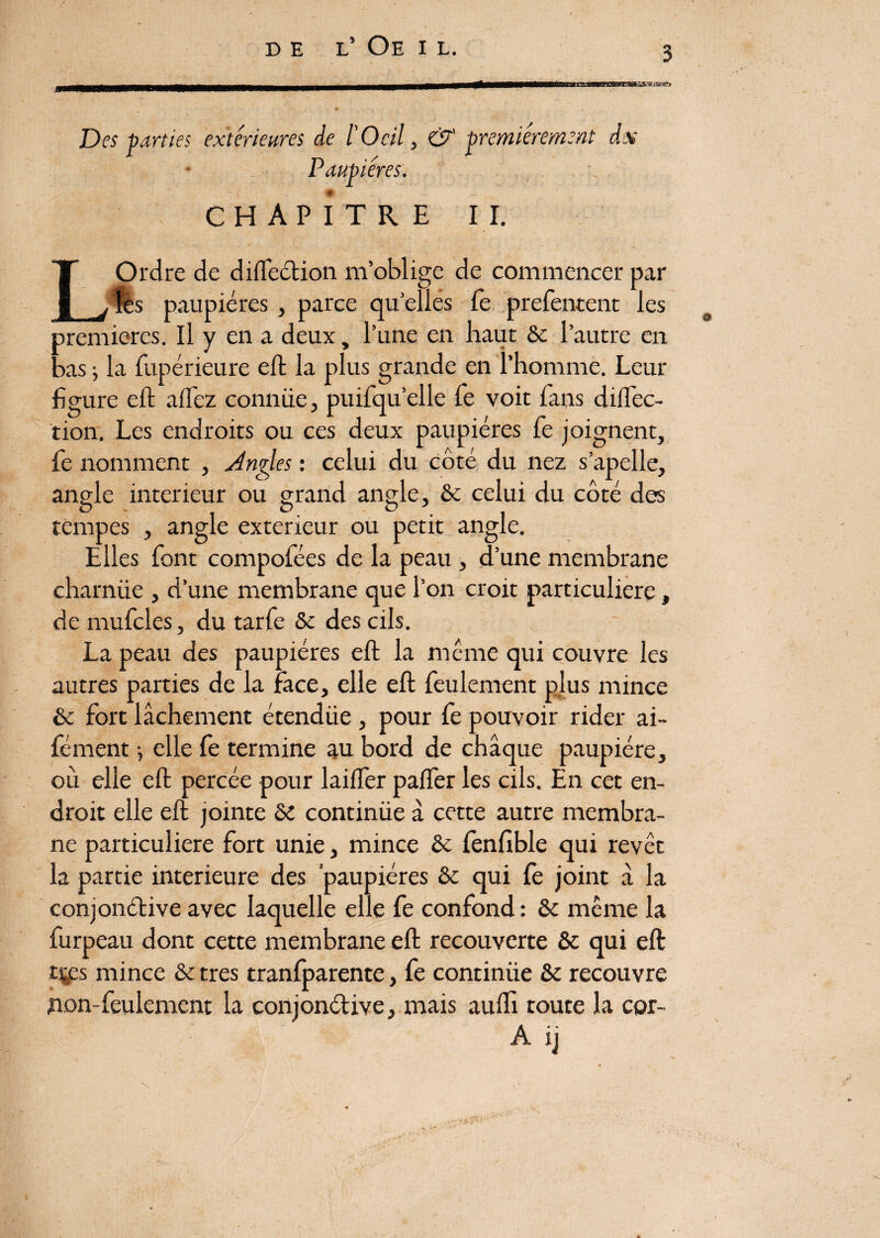 DE L’ Oe I L. Des parties extérieures de ÏOcil, & premièrement ds Paupières. CHAPITRE II. L Ordre de direction, m’oblige de commencer par les paupières , parce quelles fe prefentent les premières. Il y en a deux, l’une en haut Se l’autre en bas i la fupérieure eft la plus grande en l’homme. Leur figure eft allez connüe, puifqu’elle fie voit fans diflec- tion. Les endroits ou ces deux paupières fie joignent, fie nomment , Angles : celui du côté du nez s’apelle, angle intérieur ou grand angle, 8e celui du côté des tempes , angle extérieur ou petit angle. Elles font compofiées de la peau, d’une membrane charnüe , d’une membrane que l’on croit particulière, de muficles, du tarfie 8e des cils. La peau des paupières eft la même qui couvre les autres parties de la face, elle eft feulement plus mince 8e fort lâchement étendüe , pour fie pouvoir rider ai- fément ^ elle fie termine au bord de chaque paupière, où elle eft percée pour lailfier palfier les cils. En cet en¬ droit elle eft jointe Se continüe à cette autre membra¬ ne particulière fort unie, mince Se fenfible qui revêt la partie intérieure des paupières Se qui fie joint à la conjonctive avec laquelle elle fie confond : 8e même la furpeau dont cette membrane eft recouverte Se qui eft tj£s mince Se très tranfparente, fie continüe Se recouvre non-feulement la conjonètive, mais aufti toute la cor- A ij \