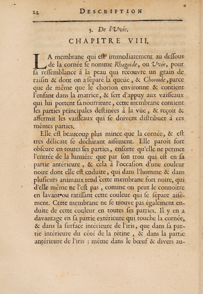 2-4 ■«Bsyra^srsaaaw «“■1* 3. De ï'Vxéc. CHAPITRE VIII, r A membrane qui eft immédiatement au deffous de la cornée Te nomme Rhagoïde, ou 'U'vée, pour fa reffemblance à la peau qui recouvre un grain de raiun 8c dont on aiéparé la queue , 8c Choroïde, parce que de même que le chorion environne & contient l’enfant dans la matrice, 8c fert d’appuv aux vaiffeaux qui lui portent fa nourriture, cette membrane contient les parties principales deftinées à la vüe, 8c reçoit 8c affermit les vaifteaux qui fe doivent diftribuer a ces mêmes parties. . Elle effc beaucoup plus mince que la cornée, 8c eft très délicate fe déchirant aifément. Elle paroît fort obfcure en toutes les parties, enforte qu’elle ne permet l’entrée de la lumière que par fon trou qui eft en fa partie antérieure , & cela à l’occafon d’une couleur noire dont elle eft enduite , qui dans l’homme 8c dans plusieurs animaux rend cette membrane fort noire, qui d’elle même ne l’eft pas, comme on peut le connoître en lavant»ou ratifiant cette couleur qui fe fépare aifé¬ ment. Cette membrane ne fe trouve pas également en¬ duite de cette couleur en toutes fes parties. Il y en a davantage en fa partie extérieure qui touche la cornée, 8c dans la furfice intérieure de l’iris, que dans fa par¬ tie intérieure du côté de la rétine , 8c dans la partie antérieure de l’iris : même dans le bœuf 8c divers au- /