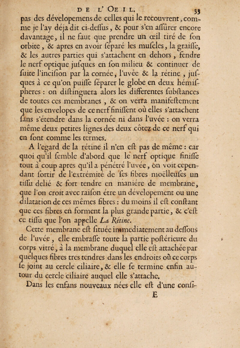 pas des dévelopemens de celles qui le recouvrent, com¬ me je l’ay déjà dit ci-deffus, & pour s’en aflurer encore davantage, il ne faut que prendre un œil tiré de fon orbite , & apres en avoir féparé les mufcles, la graille, & les autres parties qui s’attachent en dehors , fendre le nerf optique jufques en fon milieu & continuer de fuite l’incifion par la cornée, l’uvée ôe la rétine , juf¬ ques à ce qu’on puilfe féparer le globe en deux hémift- pheres : on diftinguera alors les differentes fubftances de toutes ces membranes , & on verra manifeftement que lesenvelopes de cenerffiniffent où elles s’attachent v fans s’étendre dans la cornée ni dans l’uvée : on verra même deux petites lignes des deux cotez de ce nerf qui en font comme les termes. A l’egard de la rétine il n’en eft pas de même : car quoi qu’il femble d’abord que le nerf optique h mile tout à coup apres qu’il a pénétré l'uvée, ôn voit cepen¬ dant fortir de l’extrémité de fes fibres moëlleufes un tilTu délié & fort tendre en manière de membrane, que l’on croit avec raifon être un dévelopement ou une dilatation de ces mêmes fibres : du moins il eft confiant que ces fibres eh forment la plus grande partie, & c’eft ce tiftii que l’on appelle La Rétine. Cette membrane eft fituée immédiatement au deflbus de l’uvée, elle embraffe toute la partie poftérieure du corps vitré, à la membrane duquel elle eft attachée par quelques fibres très tendres dans les endroits où ce corps fe joint au cercle ciliaire, & elle fe termine enfin au¬ tour du cercle ciliaire auquel elle s’attache. Dans les enfans nouveaux nées elle eft d’une confi- E S