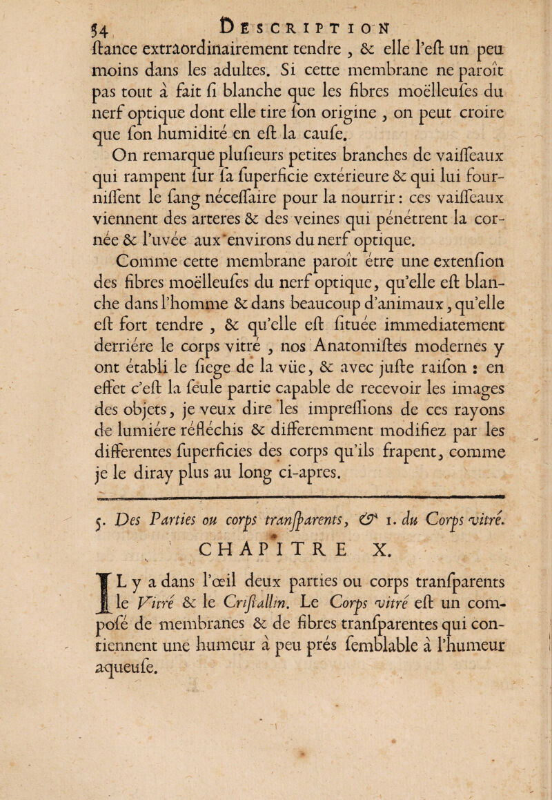 (tance extraordinairement tendre , &c elle l’eft un peu moins dans les adultes. Si cette membrane ne paroît pas tout a fait fi blanche que les fibres moëlleufes du nerf optique dont elle tire ion origine , on peut croire que fon humidité en eft la caufe. On remarque plufieurs petites branches de vaiffeaux qui rampent fur fa fuperficie extérieure & qui lui four- niffent le fang nécelfaire pour la nourrir : ces vaiffeaux viennent des arteres & des veines qui pénétrent la cor¬ née & l’uvéc aux environs du nerf optique. Comme cette membrane paroît être une extenfion des fibres moëlleufes du nerf optique, qu’elle eft blan¬ che dans l’homme & dans beaucoup d’animaux, qu’elle eft fort tendre , & qu’elle eft fituée immédiatement derrière le corps vitré , nos Anatomiftes modernes y ont établi le fiege de la viie, & avec jufte raifon ; en effet c’eft la feule partie capable de recevoir les images des objets, je veux dire les imprelfions de ces rayons de lumière réfléchis & différemment modifiez par les differentes fuperficies des corps qu’ils frapent, comme je le diray plus au long ci-apres. - . ■ • • • * 5. Des Parties ou corps tranfyarents, & 1. du Corps vitré* CHAPITRE X. V, ;• * ÎL y a dans l’œil deux parties ou corps tranfparents Vitré & le Crifiallin. Le Corps vitré eft un com- pofé de membranes & de fibres tranfparentes qui con¬ tiennent une humeur à peu prés femblable à l’humeur aqueufe.