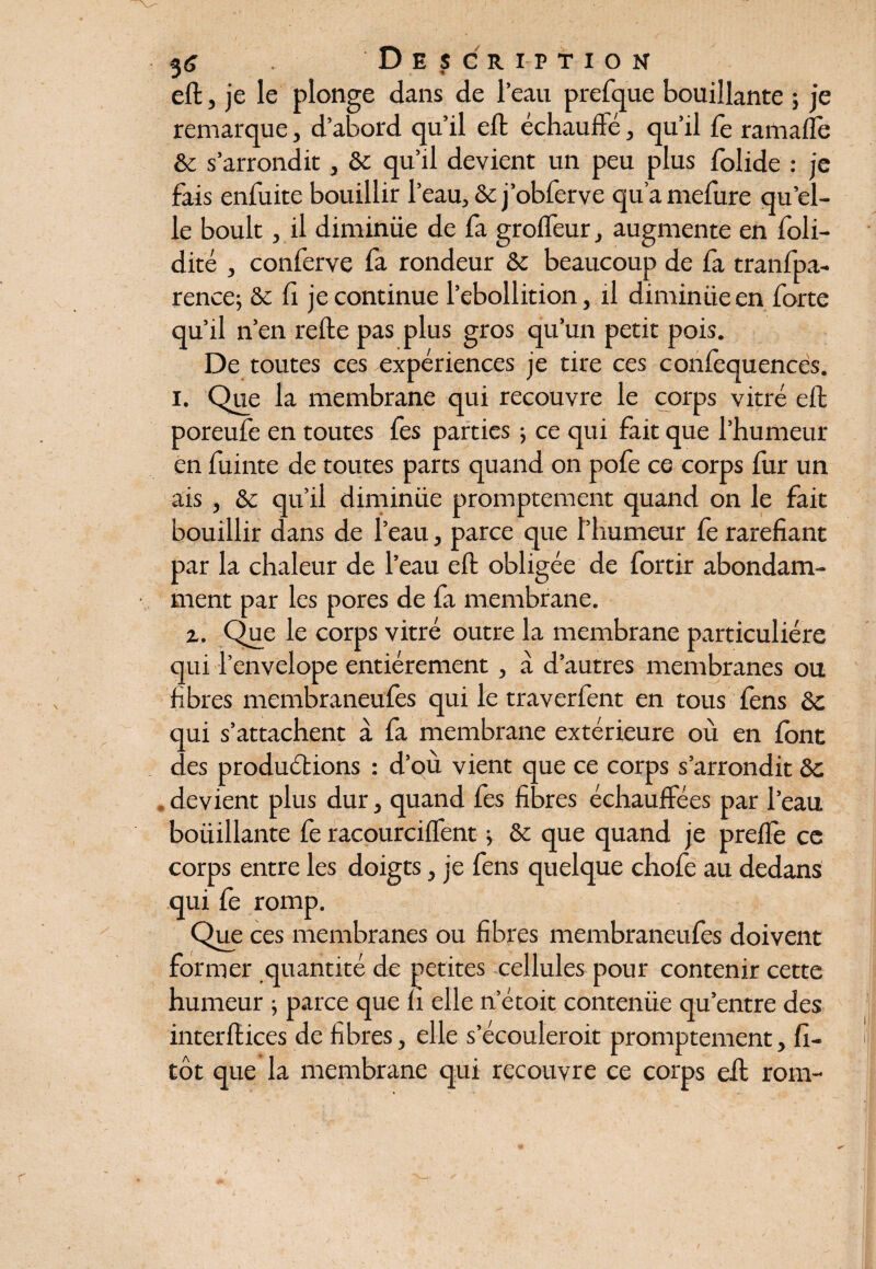 eft, je le plonge dans de l’eau prefque bouillante ; je remarque, d’abord qu’il eft échauffe, qu’il fe ramafle & s’arrondit, & qu’il devient un peu plus folide : je fais enfuite bouillir l’eau, &j’obfcrve qu’amefure qu’el¬ le boult, il diminüe de fa grofleur, augmente en foli- dité j conferve fa rondeur & beaucoup de la tranfpa- rence; ôc fi je continue l’ebollition, il diminüe en forte qu’il n’en refte pas plus gros qu’un petit pois. De toutes ces expériences je tire ces confequences. i. Que la membrane qui recouvre le corps vitré eft poreufe en toutes fes parties -, ce qui fait que l’humeur en fuinte de toutes parts quand on pofe ce corps fur un ais , ôc qu’il diminüe promptement quand on le fait bouillir dans de l’eau, parce que l’humeur fe raréfiant par la chaleur de l’eau eft obligée de fortir abondam¬ ment par les pores de fa membrane. z. Que le corps vitré outre la membrane particulière qui l’envelope entièrement , à d’autres membranes ou fibres membraneufes qui le traverfent en tous fens ôc qui s’attachent à fa membrane extérieure où en font des produétions : d’où vient que ce corps s’arrondit ôc devient plus dur, quand fes fibres échauffées par l’eau boüillante fe racourciflent ; & que quand je prefle ce corps entre les doigts, je fens quelque chofe au dedans qui fe romp. Que ces membranes ou fibres membraneufes doivent former quantité de petites cellules pour contenir cette humeur ; parce que li elle n’étoit contenüe qu’entre des interftices de fibres, elle s’écouleroit promptement, fi- tôt que la membrane qui recouvre ce corps eft rom-