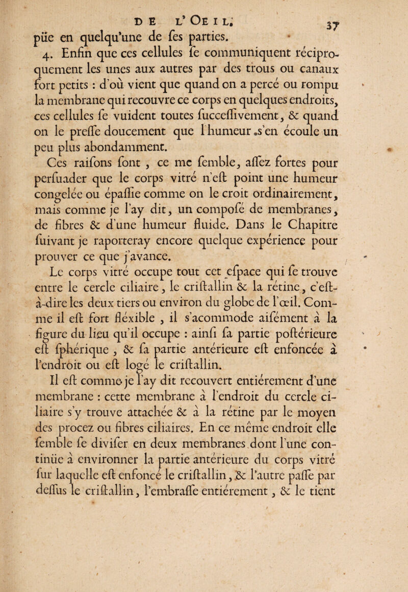 b DE L* Oe I L. püe en quelqu’une de Tes parties. 4. Enfin que ces cellules fe communiquent récipro¬ quement les unes aux autres par des trous ou canaux fort petits : d’où vient que quand on a percé ou rompu la membrane qui recouvre ce corps en quelques endroits, ces cellules fe vuident toutes fucceflivement, 8c quand on le prefle doucement que f humeur .s’en écoule un peu plus abondamment. Ces raifons font , ce me fcmble, allez fortes pour perfuader que le corps vitré n’eft point une humeur congelée ou épalfie comme on le croit ordinairement, mais comme je l’ay dit, un compofé de membranes, de fibres 8c d’une humeur fluide. Dans le Chapitre fuivant je raporteray encore quelque expérience pour prouver ce que j’avance. Le corps vitré occupe tout cet efpace qui fe trouve entre le cercle ciliaire, le criftallin 8c la rétine, c’eft- à-dire les deux tiers ou environ du globe de l’oeil. Com¬ me il efc fort fléxible , il s’acommode aifément à la figure du lieu qu’il occupe : ainfi fa partie poftérieure eft fphérique , 8c fa partie antérieure eft enfoncée a l’endroit ou eft; logé le criftallin. Il eft comme je l’ay dit recouvert entièrement d’une membrane : cette membrane à l’endroit du cercle ci¬ liaire s’y trouve attachée 8c à la rétine par le moyen des procez ou fibres ciliaires. En ce même endroit elle femble fe divifer en deux membranes.dont l’une con- tinüe à environner la partie antérieure du corps vitré fur laquelle eft enfonce le criftallin, 8c l’autre pafle par deflus le criftallin, l’embrafle entièrement, 8c le tient t