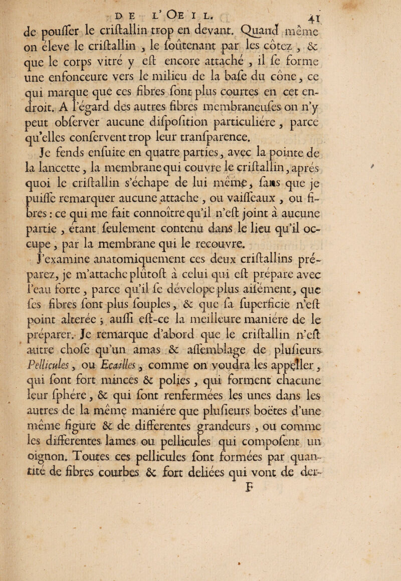 de pouffer le criftallin trop en devant. Quand même on éleve le criftallin , le foûtenant par les cotez , & que le corps vitré y eft encore attaché , il fe forme une enfonceure vers le milieu de la bafe du cône, ce qui marque que ces fibres font plus courtes en cet en¬ droit. A l’égard des autres fibres membraneufes on n’y peut oblèrver aucune difpofition particulière, parce qu’elles confervent trop leur tranfparence. Je fends enfuite en quatre parties, avec la pointe de la lancette, la membrane qui couvre le criftallin, après quoi le criftallin s’échape de lui même, fans que je puiffe remarquer aucune attache , ou vaiffeaux , ou fi¬ bres : ce qui me fait connoître qu’il n’eft joint à aucune partie , étant feulement contenu dans le lieu qu’il oc¬ cupe , par la membrane qui le recouvre. J’examine anatomiquement ces deux criftallins pré¬ parez, je m’attache plûtoft à celui qui eft prépare avec l’eau forte, parce qu’il fe dé vel ope plus ailé nient, que fes fibres font plus fouples, & que fa fuperficie n’eft point altérée ; auftl eft-ce la meilleure manière de le préparer. Je remarque d’abord que le criftallin n’eft autre chofe qu’un amas & affemblage de plufieurs Pellicules, ou Ecailles, comme on voudra les appçîler qui font fort minces & polies, qui forment chacune leur fphére, & qui font renfermées les unes dans les autres de la même manière que pluheurs boëtes d’une même figure & de differentes grandeurs , ou comme les differentes lames ou pellicules qui compofent un oignon. Toutes ces. pellicules font formées par quan¬ tité de fibres courbes fort déliées qui vont de det- F