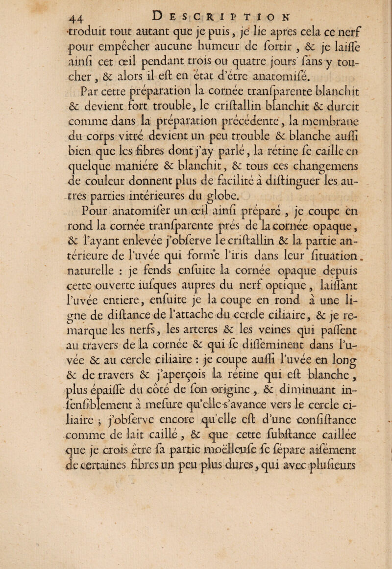 •troduit tout autant que je puis, je lie apres cela ce nerf pour empêcher aucune humeur de fortir , ôc je laifle ainfi cet œil pendant trois ou quatre jours fans y tou¬ cher , &c alors il eft en état d erre anatomifé. Par cette préparation la cornée tranfparente blanchit & devient fort trouble, le criftallin blanchit & durcit comme dans la préparation précédente, la membrane du corps vitré devient un peu trouble & blanche auffi bien que les fibres dont j’ay parlé, la rétine fe cailleen quelque manière & blanchit, & tous ces changemens de couleur donnent plus de facilité à diftinguer les au¬ tres parties intérieures du globe. Pour anatomifer un œil ainfi préparé , je coupe en rond la cornée tranfparente prés de la cornée opaque, & l’ayant enlevée j’obferve le criftallin & la partie an¬ térieure de l’uvée qui formé l’iris dans leur fituation. naturelle : je fends enfui te la cornée opaque depuis cette ouverte iufques auprès du nerf optique, laiflant l’uvée entière, enfuite je la coupe en rond à une li¬ gne de diflance de l’attache du cercle ciliaire, & je re¬ marque les nerfs, les arteres &c les veines qui palfent au travers de la cornée & qui fe diffeminent dans l’u¬ vée & au cercle ciliaire : je coupe auflx l’uvée en long & de travers Sc j’aperçois la rétine qui eft blanche, plus épaiffe du côté de fan origine , & diminuant in- fenfiblement à mefure qu’elle -s'avance vers le cercle ci¬ liaire j j’obferve encore quelle eft d’une confiftance comme de lait caillé, & que cette fubftance caillée que je crois être fa partie moëlieufe fe fépare aifément de certaines fibres un peu plus dures, qui avec plufieurs