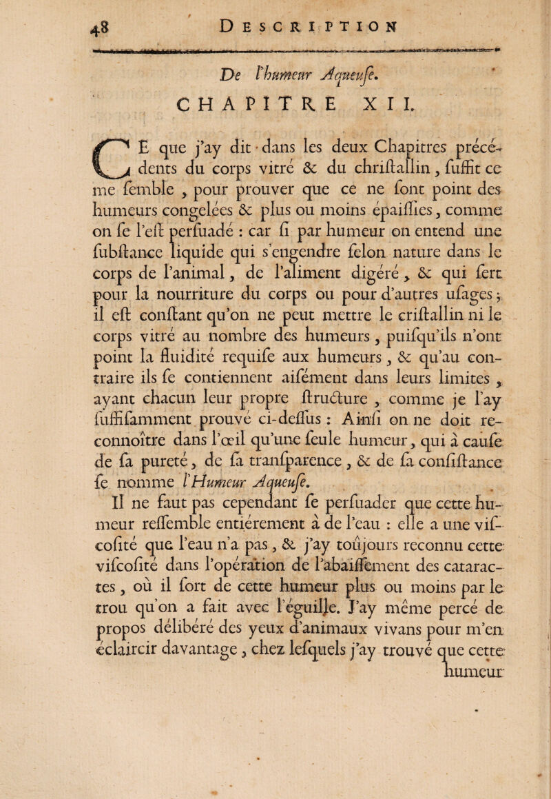 De îhumeur Aqnmjè. CHAPITRE XII. CE que j’ay dit • dans les deux Chapitres précé¬ dents du corps vitré & du chriftallin, fuffit ce me femble , pour prouver que ce ne font point des humeurs congelées Sc plus ou moins épaiflles, comme on fe l’efï perfuadé : car lî par humeur on entend une fubftance liquide qui s engendre félon nature dans le corps de l’animal, de l’aliment digéré , & qui 1ère pour la nourriture du corps ou pour d’autres ufages ; il eft confiant qu’on ne peut mettre le criftallin ni le corps vitré au nombre des humeurs, puifqu’ils n’ont point la fluidité requife aux humeurs, & qu’au con¬ traire ils fe contiennent aifement dans leurs limites , ayant chacun leur propre ftruélure , comme je l’ay fuffifamment prouvé ci-deflus : Ainfi on ne doit re- connoître dans l’œil qu’une feule humeur, qui à caufë de fa pureté , de fa tranfparence, & de fa conflflance fe nomme l'Humeur Aqueufe. Il ne faut pas cependant fe perfuader que cette hu¬ meur reffemble entièrement à de l’eau : elle a une vif- cofté que l’eau n’a pas, St j’ay toujours reconnu cette vifeoflté dans l’opération de l’abaiflêment des catarac¬ tes , où il fort de cette humeur plus ou moins par le trou qu’on a fait avec réguilje. J’ay même percé de propos délibéré des yeux d’animaux vivans pour m’en éclaircir davantage, chez lefquels j’ay trouvé que cette humeur