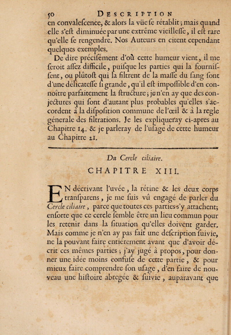 en convalefcence, 6c alors la vüe Ce rétablit ; mais quand elle s’eft diminuée par une extrême vieillelfe, il ei t rare quelle Te rengendre. Nos Auteurs en citent cependant quelques exemples. De dire précifément d’où cette humeur vient, il me feroit allez difficile, puifque les parties qui la four ni 1- fent, ou plûtoft qui la filtrent de la maffe du fang font d’une délicatefie fi grande, qu’il eft impoffible d’en con- noître parfaitement la ftruéture ; je n’en ay que des con- jeétures qui font d’autant plus probables qu’elles s’ac¬ cordent à la difpofition commune de l’œil & à la réglé générale des filtrations. Je les expliqueray ci-apres au Chapitre 14. 6c je parleray de l’ufage de cette humeur au Chapitre zi. Du Cercle ciliaire. CHAPITRE XIII. N décrivant l’uvée , la rétine 6c les deux corps _ tranfparens, je me fuis vu engagé de parler du Cercle ciliaire, parce que toutes ces parties-s’y attachent; enforte que ce cercle femble être un lieu commun pour les retenir dans la fituation qu’elles doivent garder. Mais comme je n’en ay pas fait une defcription fui vie, ne la pouvant faire entièrement avant que d’avoir dé¬ crit ces mêmes parties ; j’ay jugé à propos, pour don¬ ner une idée moins confufe de cette partie, 6c pour mieux faire comprendre fon ufage , d’en faire de nou¬ veau une hiftoire abrégée 6c fuiyie , auparavant que