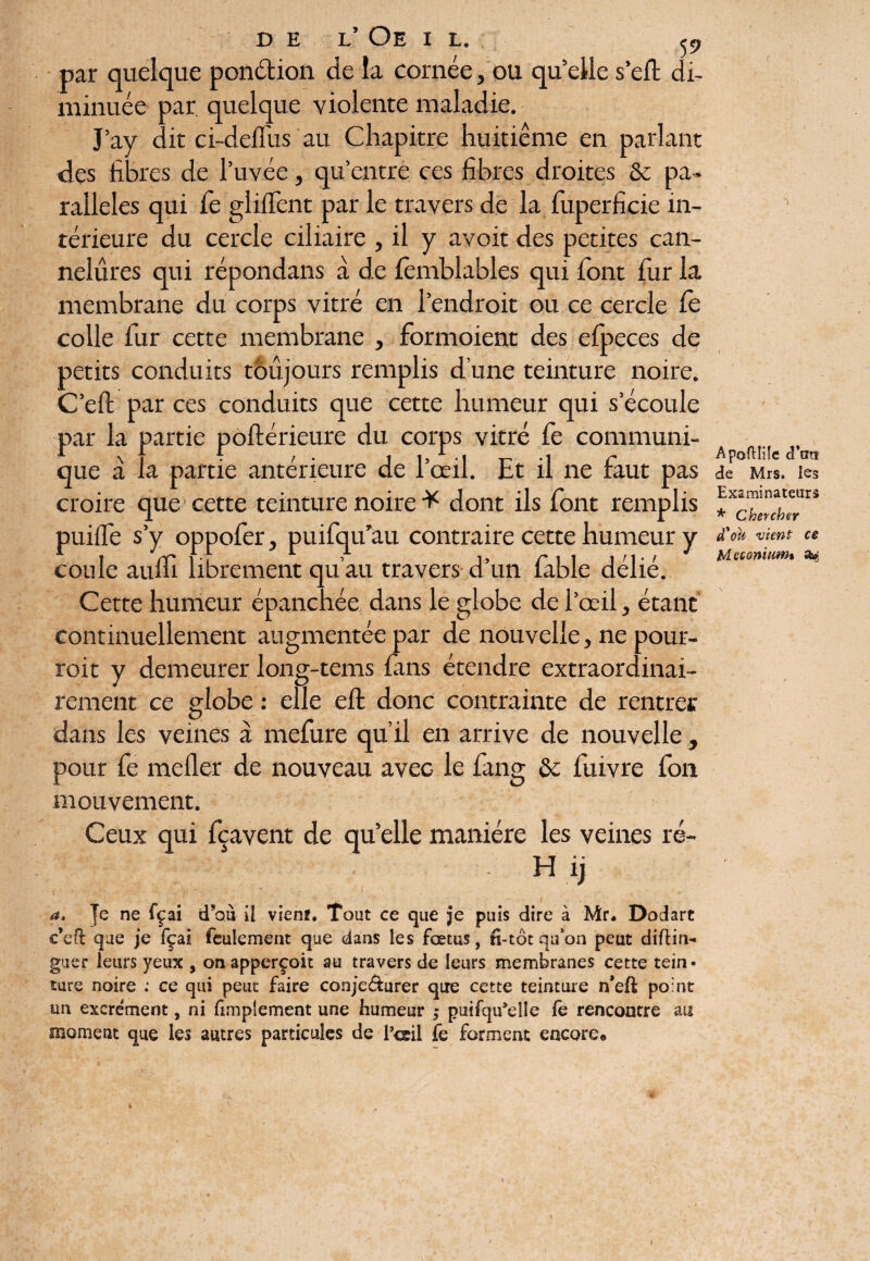 D E L’ Oe I L. par quelque ponétion de la cornée, ou qu’elle s’eft di¬ minuée par quelque violente maladie. J’ay dit ci-deflus au Chapitre huitième en parlant des fibres de l’uvée, qu’entre ces fibres droites & pa¬ rallèles qui Ce gli lient par le travers de la fuperficie in¬ térieure du cercle ciliaire , il y avoit des petites can¬ nelures qui répondans à de femblables qui font fur la membrane du corps vitré en l’endroit ou ce cercle Ce colle fur cette membrane , formoient des efpeces de petits conduits toujours remplis d’une teinture noire. C’efc par ces conduits que cette humeur qui s’écoule par la partie poftérieure du corps vitré Ce communi¬ que à la partie antérieure de l’œil. Et il ne faut pas croire que cette teinture noire * dont ils font remplis puilfe s’y oppofer, puifqu’au contraire cette humeur y coule aufil librement qu’au travers d’un fable délié. Cette humeur épanchée dans le globe de l’œil, étant continuellement augmentée par de nouvelle, ne pour¬ rait y demeurer long-tems fins étendre extraordinai¬ rement ce globe : elle eft donc contrainte de rentrer dans les veines à mefure qu’il en arrive de nouvelle, pour fe mefler de nouveau avec le fang & fuivre fon mouvement. Ceux qui fçavent de qu’elle manière les veines ré- : [fie H ij a. Je ne fçai d’ou ii vienr. Tout ce que je puis dire à Mr. Dodart c’eft que je fçai feulement que dans les fœtus, n-tôtqu*on peut diflin- guer leurs yeux , on apperçoit au travers de leurs membranes cette tein¬ ture noire : ce qui peut faire conje&urer que cette teinture n’efè point un excrément, ni Amplement une humeur ; puifqu’elle fe rencontre au moment que les autres particules de Tctil fe forment encore* ApofHüe cPats de Mrs. les Examinateurs * Chercher d'ou vient ce Méconium» a*