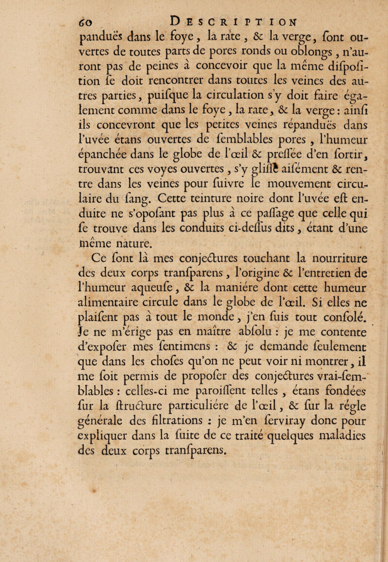 panduè's dans le foye, la rate , & la verge, font ou¬ vertes de toutes parts de pores ronds ou oblongs , n’au¬ ront pas de peines à concevoir que la même difpofi- tion le doit rencontrer dans toutes les veines des au¬ tres parties, puifque la circulation s’y doit faire éga¬ lement comme dans le foye, la rate, & la verge : ainfi ils concevront que les petites veines répandues dans l’uvée étans ouvertes de femblables pores , l’humeur épanchée dans le globe de l’œil & prelfée d’en fortir, trouvant ces voyes ouvertes, s’y gliflî aifément &c ren¬ tre dans les veines pour fuivre le mouvement circu¬ laire du fang. Cette teinture noire dont l’uvée eft en¬ duite ne s’opofant pas plus à ce palfage que celle qui fe trouve dans les conduits ci-delfus dits, étant d’une même nature. Ce font la mes conjectures touchant la nourriture des deux corps tranfparens, l’origine & l’entretien de l’humeur aqueufe, & la manière dont cette humeur alimentaire circule dans le globe de l’œil. Si elles ne plaifent pas à tout le monde, j’en fuis tout confolé. Je ne m’érige pas en maître abfolu : je me contente dexpofer mes fentimens : Sc je demande feulement que dans les chofes qu’on ne peut voir ni montrer, il me ioit permis de propofer des conjectures vrai-fem- bkbles : celles-ci me paroilfent telles , étans fondées fur la ftruCture particulière de l’œil, & fur la régie générale des filtrations ; je m’en ferviray donc pour expliquer dans la fuite de ce traité quelques maladies des deux corps tranfparens.