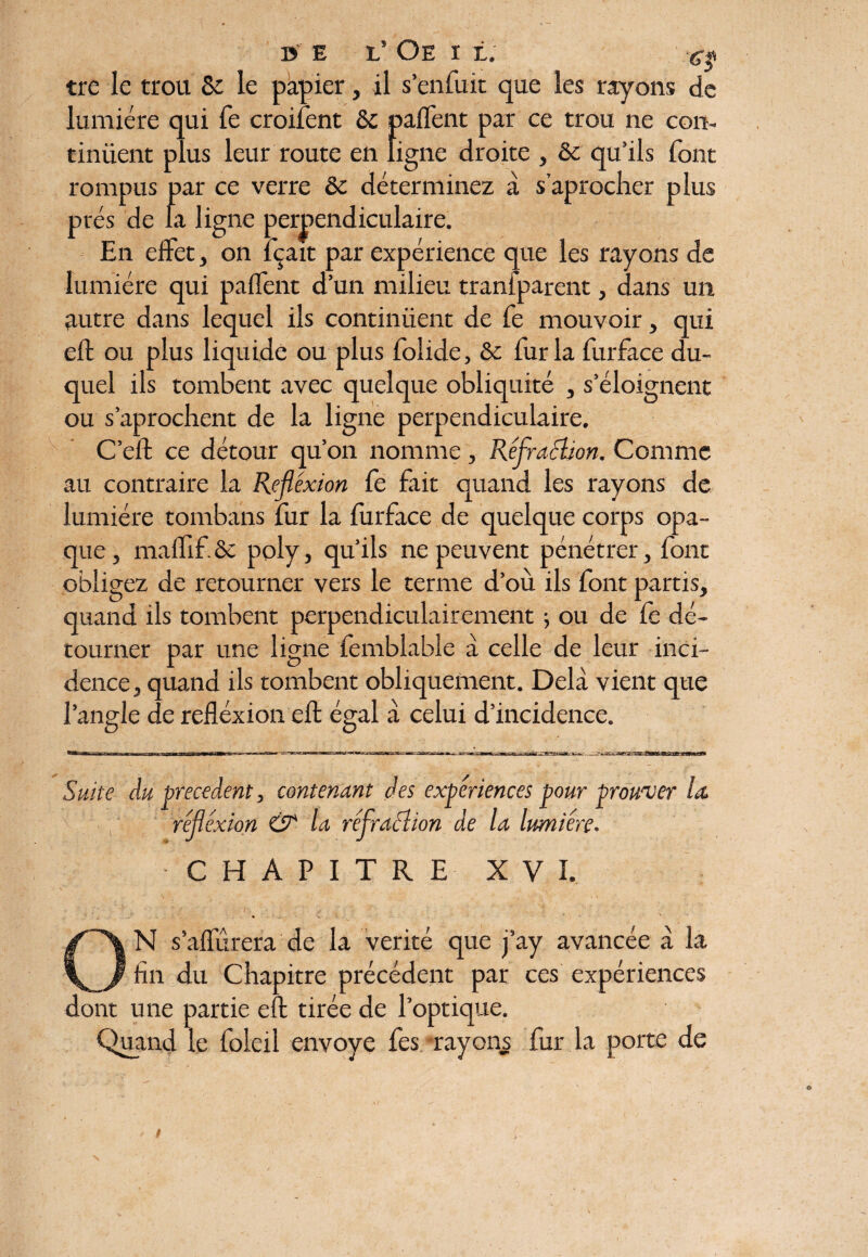 tre le trou & le papier, il s’enfuit que les rayons de lumière qui fe croifent & paffent par ce trou ne con¬ tinuent plus leur route en ligne droite , & qu’ils font rompus par ce verre & déterminez à saprocher plus prés de la ligne perpendiculaire. En effet, on fçait par expérience que les rayons de lumière qui paffent d’un milieu tranfparent, dans un autre dans lequel ils continuent de fe mouvoir, qui eft ou plus liquide ou plus folide, & fur la furface du¬ quel ils tombent avec quelque obliquité , s’éloignent ou s’aprochent de la ligne perpendiculaire. C’eft ce détour qu’on nomme, Réfraction. Comme au contraire la Réflexion fe fait quand les rayons de lumière tombans fur la furface de quelque corps opa¬ que , maffif. ôc poly, qu’ils ne peuvent pénétrer, font obligez de retourner vers le terme d’où ils font partis, quand ils tombent perpendiculairement 5 ou de fe dé¬ tourner par une ligne femblable à celle de leur inci¬ dence, quand ils tombent obliquement. Delà vient que l’angle de refléxion eft égal à celui d’incidence. Suite du precedent, contenant des expériences pour prouver la, réflexion & la réflraélion de la lumière. CHAPITRE XVI. N s’affûtera de la vérité que j’ay avancée à la fin du Chapitre précédent par ces expériences dont une partie eft tirée de l’optique. Quand le foleil envoyé fes rayons fur la porte de N