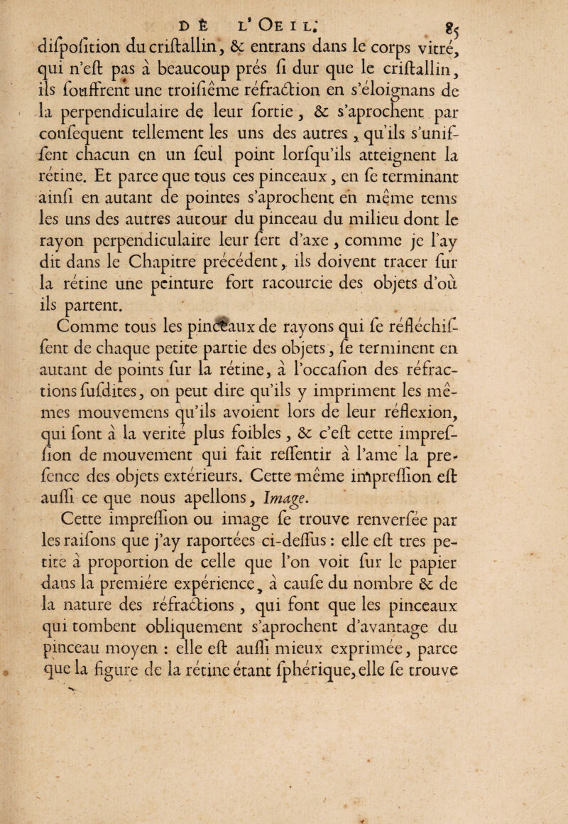 D È L* Oe I l; dilpofition du criftallin, ôc entrans dans le corps vitré, qui n’cft pas à beaucoup prés 11 dur que le criftallin, ils fotiffrent une troifiême réfraction en s’éloignans de la perpendiculaire de leur (ortie, ôc s’aprochent par confequent tellement les uns des autres , qu’ils s’unif- fent chacun en un feul point lorfqu’ils atteignent la rétine. Et parce que tous ces pinceaux, en fe terminant a in fi en autant de pointes s’aprochent en même tems les uns des autres autour du pinceau du milieu dont le rayon perpendiculaire leur fert d’axe , comme je l’ay dit dans le Chapitre précédent,. ils doivent tracer fur la rétine une peinture fort racourcie des objets d’où ils partent. Comme tous les pinctaux de rayons qui fe réfléchit fent de chaque petite partie des objets, fe terminent en autant de points fur la rétine, à l’occafion des réfrac¬ tions fufdites, on peut dire qu’ils y impriment les mê¬ mes mouvemens qu’ils avoient lors de leur réflexion, qui font à la vérité plus foibles, ôc c’eft cette impref- (îon de mouvement qui fait reflentir à l’ame la pre- fence des objets extérieurs. Cette même impreflion eft aufli ce que nous apellons, Image. Cette impreflion ou image fe trouve renverfée par lesraifons que j’ay raportées ci-defliis : elle efl; très pe¬ tite à proportion de celle que l’on voit fur le papier dans la première expérience, à caufe du nombre ôc de la nature des réfractions, qui font que les pinceaux qui tombent obliquement s’aprochent d’avantage du pinceau moyen : elle efl: aufli mieux exprimée, parce que la figure de la rétine étant fphérique, elle fe trouve