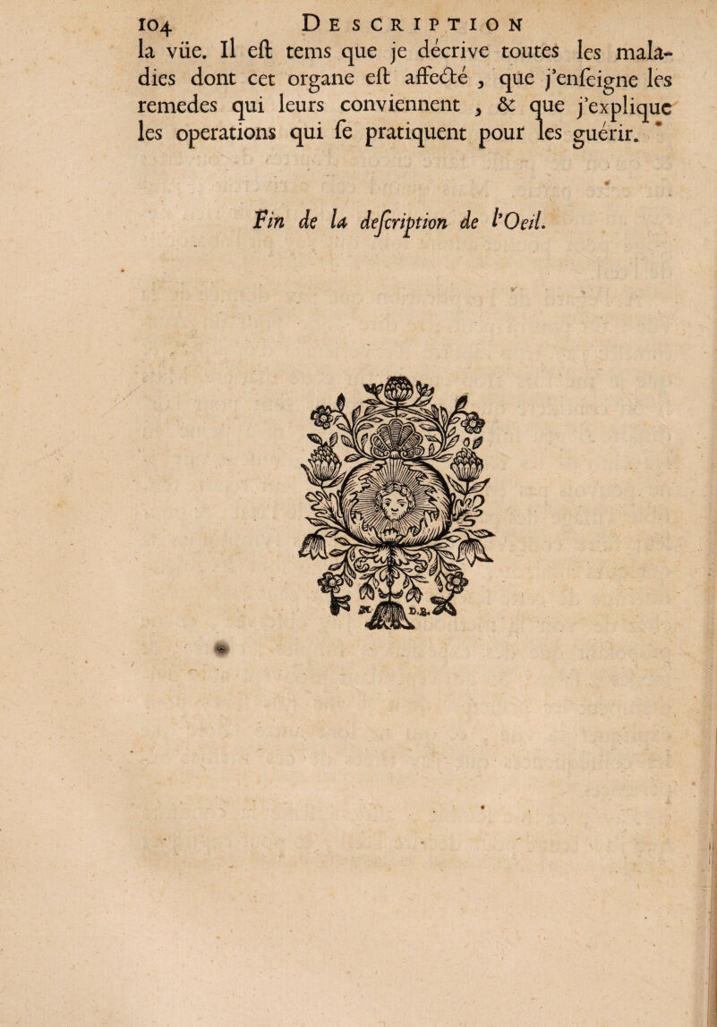 la viie. il eft tems que je décrive toutes les mala¬ dies dont cet organe eft affecté , que j’enfeigne les remedes qui leurs conviennent } & que j’explique les operations qui fe pratiquent pour les guérir. ► . # • . • ; - -r' • . # 0 Fin de U description de l'Oeil.
