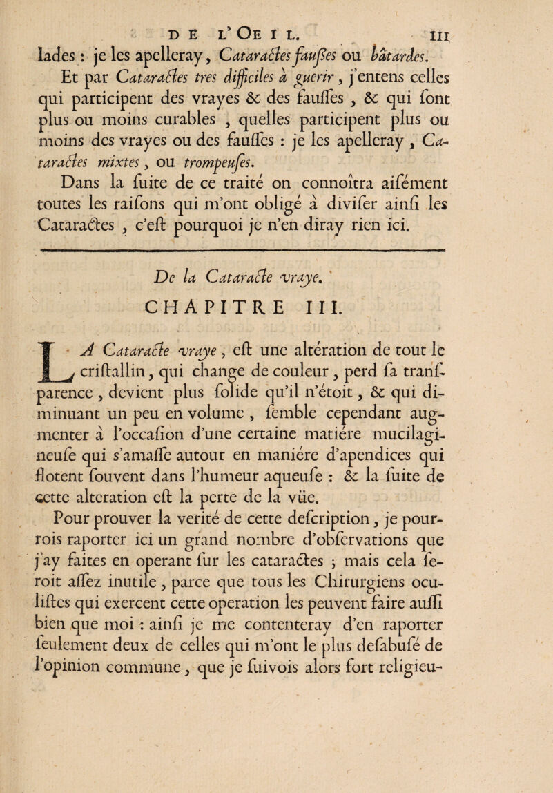 I DE L’ Oe I L. III *• * * ' ^ lades : je les apelleray, Cataractes fautes ou bâtardes. Et par Cataractes très difficiles â guérir, j’entens celles qui participent des vrayes ôe des futiles , & qui font plus ou moins curables , quelles participent plus ou moins des vrayes ou des faulî'es : je les apelleray , Ca¬ taractes mixtes, ou trompeuses. Dans la fuite de ce traité on connoîtra aifément toutes les raifons qui m’ont obligé à diviler ainfi les Cataractes , c’eft pourquoi je n’en diray rien ici. De la Cataracte mraye. CHAPITRE III. • • ■ i ■ r » • ' < . V - ■ . , . . . ... LA Cataracte traje , elt une altération de tout le j criftallin, qui change de couleur, perd fa tranf- parence , devient plus folide qu’il n’étoit, &c qui di¬ minuant un peu en volume , fèmble cependant aug¬ menter à l’occalîon d’une certaine matière mucilagi- neule qui s’amalle autour en manière d’apendices qui iîotent fouvent dans l’humeur aqueufe : èc la fuite de cette alteration eft la perte de la viie. Pour prouver la vérité de cette defeription, je pour- rois raporter ici un grand nombre d’oblervations que j’ay faites en opérant fur les cataraétes ; mais cela fe¬ rait alfez inutile , parce que tous les Chirurgiens ocu- iiftes qui exercent cette operation les peuvent faire aulïl bien que moi : ainfi je me contenteray d’en raporter feulement deux de celles qui m’ont le plus delabufé de l’opinion commune, que je fuivois alors fort religieu-