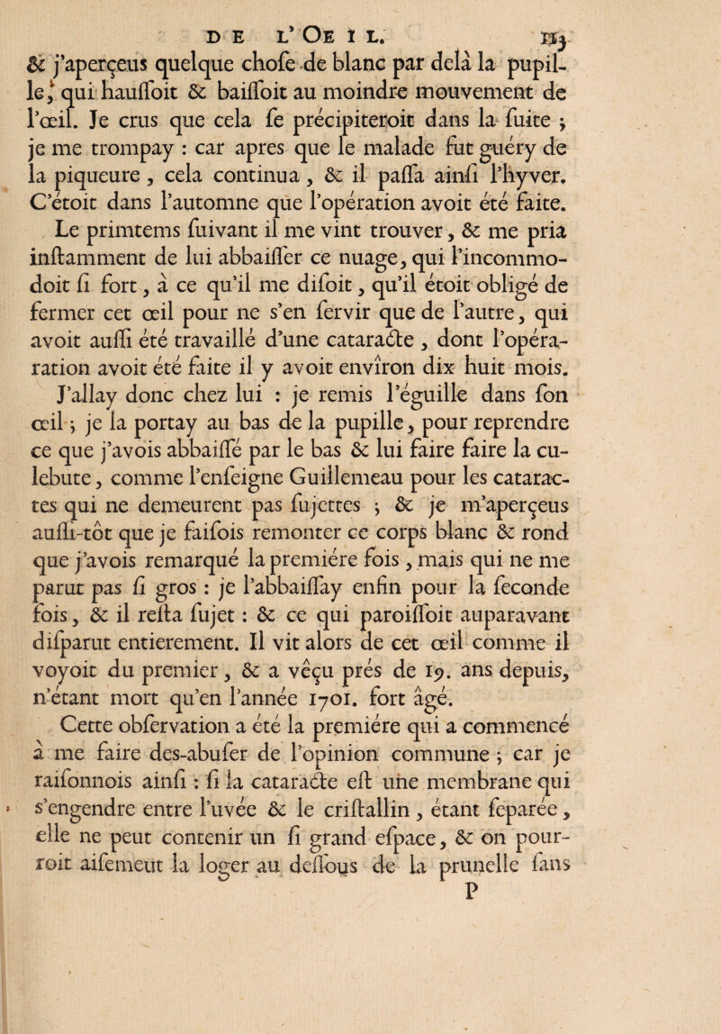 & j’aperçeus quelque chofe de blanc par delà la pupil¬ le,1 qui hauiToit & bailfoit au moindre mouvement de l’œil. Je crus que cela fe précipiteroit dans la fuite ; ; e me trompay : car apres que le malade fut guéry de a piqueure, cela continua, ôc il palïa ainfi l’hyver. C’étoit dans l’automne que l’opération avoit été faite. Le primtems fuivant il me vint trouver, & me pria inftamment de lui abbailfer ce nuage, qui l’incommo- doit fi fort, à ce qu’il me difoit, qu’il étoit obligé de fermer cet œil pour ne s’en fervir que de l’autre, qui avoit auiîï été travaillé d’une cataraéte , dont l’opéra- ration avoit été faite il y avoit environ dix huit mois. J’allay donc chez lui : je remis l’éguille dans fon œil ; je la portay au bas de la pupille, pour reprendre ce que j’avois abbailfé par le bas & lui faire faire la cu- lebute, comme l’enfeigne Guillemeau pour les catarac¬ tes qui ne demeurent pas fujettes ; ôc je m’aperçeus audi-tôt que je faifois remonter ce corps blanc ôc rond que j’avois remarqué la première fois, mais qui ne me parut pas fi gros : je l’abbailfay enfin pour la fécondé fois, ôc il relia fujet : ôc ce qui paroilfoit auparavant difparut entièrement. Il vit alors de cet œil comme il voyoit du premier, ôc a vêçu prés de ip. ans depuis, n’étant mort qu’en l’année 1701. fort âgé. Cette oblèrvation a été la première qui a commencé à me faire des-abufer de l’opinion commune ; car je raifonuois ainh : fi la cataraéte eft une membrane qui s’engendre entre l’uvée & le criftallin , étant feparée, elle ne peut contenir un fi grand efpace, ôc on pour- roit aifemeut la loger au dellous de la prunelle fans P