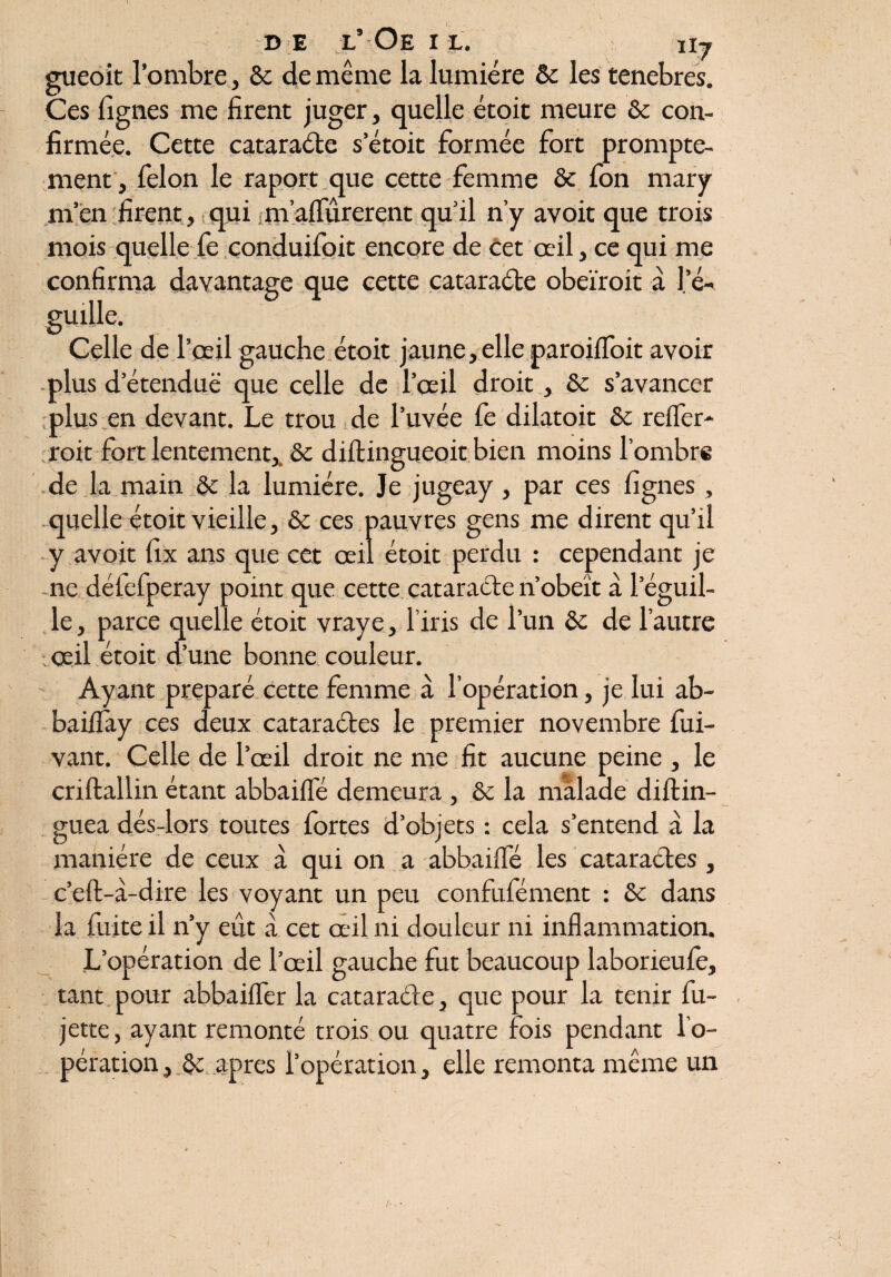 gueoit l’ombre, 5e de même la lumière ôc les tenebres. Ces figues me firent juger, quelle étoit meure 5e con¬ firmée. Cette cataraéle s’étoit formée fort prompte¬ ment , félon le raport que cette femme ôc fon mary m’en firent, qui nïaffûrerent qu’il n’y avoit que trois mois quelle fe conduifoit encore de cet œil, ce qui me confirma davantage que cette cataraéle obeïroit à le- guille. Celle de l’œil gauche étoit jaune, elle paroiffoit avoir plus d’étenduë que celle de l’œil droit, ôc s’avancer plus en devant. Le trou de l’uvée fe dilatoit ôc reifer- roit fort lentement, 5c diftingueoit bien moins l’ombre de la main Ôc la lumière. Je jugeay, par ces lignes, quelle étoit vieille, ôc ces pauvres gens me dirent qu’il y avoit fix ans que cet œil étoit perdu : cependant je ne déiefperay point que cette cataractenobéît à l’éguil- le, parce quelle étoit vraye, l’iris de l’un ôc de l’autre : œil étoit d’une bonne couleur. Ayant préparé cette femme à l’opération, je lui ab- baifiay ces deux cataraéles le premier novembre fui- vant. Celle de l’œil droit ne me fit aucune peine , le criftallin étant abbaiffé demeura , ôc la malade diftin- guea dés-lors toutes fortes d’objets : cela s’entend à la manière de ceux à qui on a abbaiffé les cataraéles , c’eft-à-dire les voyant un peu confufément : 5c dans la fuite il n’y eût à cet œil ni douleur ni inflammation. L’opération de l’œil gauche fut beaucoup laborieufe, tant pour abbaiffer la cataraéle, que pour la tenir fu- jette, ayant remonté trois ou quatre fois pendant l’o¬ pération , ôc apres l’opération, elle remonta même un J