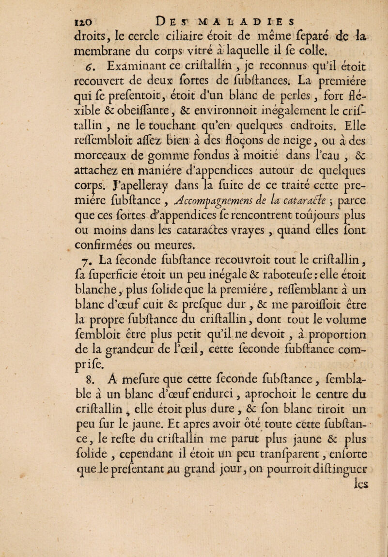 droits, le cercle ciliaire étoit de même feparé de la membrane du corps vitré à laquelle il fe colle. 6. Examinant ce criftallin , je reconnus qu’il étoit recouvert de deux fortes de fubftances. La première qui le prefentoit, étoit d’un blanc de perles, fort flé- xible & obeilfante, & environnoit inégalement le crif¬ tallin , ne le touchant qu’en quelques endroits. Elle relfembloit alfez bien à des flocons de neige, ou à des morceaux de gomme fondus à moitié dans l’eau , Sc attachez en manière d’appendices autour de quelques corps. J’apelleray dans la fuite de ce traité cette pre¬ mière fubftance , Accomçagmmens de la cataracte -, parce que ces fortes d'appendices fe rencontrent toujours plus ou moins dans les cataractes vrayes, quand elles font confirmées ou meures. 7. La fécondé fubftance recouvroit tout le criftallin, fa fuperficie étoit un peu inégale & raboteufe ; elle étoit blanche, plus folide que la première, reflemblant à un blanc d’œuf cuit ôc prefque dur , & me paroiflfoit être la propre fubftance du criftallin, dont tout le volume fembloit être plus petit qu’il 11e devoit, à proportion de la grandeur de l’œil, cette fécondé fubftance com- O ** prile. 8. A mefure que cette fécondé fubftance, fembla- ble à un blanc d’œuf endurci, aprochoit le centre du criftallin , elle étoit plus dure, &c fon blanc tiroit un peu fur le jaune. Et apres avoir ôté toute cette fubftan¬ ce , le refte du criftallin me parut plus jaune & plus folide , cependant il étoit un peu tranfparent, enforte que le prefentant au grand jour, on pourroit diftinguer les