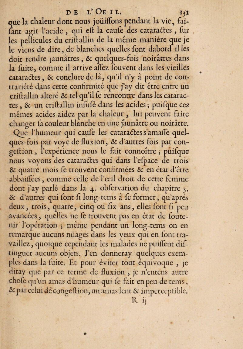 eue la chaleur dont nous joüiffons pendant la vie, fai- fiant agir l’acide , qui eft la caufe des catara&es, lur les pellicules du criflallin de la même manière que je le viens de dire, de blanches quelles font dabord il les doit rendre jaunâtres , & quelques-fois noirâtres dans la fuite, comme il arrive allez fouvent dans les vieilles cataractes, & conclure de lâ, qu’il n’y à point de con¬ trariété dans cette confirmité que j’ay dit être entre un criltallin altéré & tel qu’il fe rencontre dans les catarac¬ tes , ôc un criltallin infufé dans les acides ; puifque ces mêmes acides aidez par la chaleur , lui peuvent faire changer fa couleur blanche en une jaunâtre ou noirâtre. Que l’humeur qui caufe les cataraéles s’amalfe quel¬ ques-fois par voye de fluxion, & d’autres fois par con- geftion, l’expérience nous le fait connoître ; puifque nous voyons des cataractes qui dans l’efpace de trois & quatre mois fe trouvent confirmées & en état d’être abbaiflees, comme celle de l’œil droit de cette femme dont j’ay parlé dans la 4. obfervation du chapitre 3. & d’autres qui font fi long-tems â le former, qu’aprés deux, trois, quatre, cinq ou fix ans, elles font fi peu avancées, quelles ne fe trouvent pas en état de foûte- nir l’opération ; même pendant un long-tems on en remarque aucuns niiages dans les yeux qui en font tra¬ vaillez, quoique cependant les malades ne puilfent dis¬ tinguer aucuns objets. J’en donneray quelques exem¬ ples dans la fuite. Et pour éviter tout équivoque , je diray que par ce terme de fluxion , je n’entens autre chofe qu’un amas d’humeur qui fe fait en peu de tems, & par celui de conge fl ion, un amas lent & imperceptible, c R ij ©