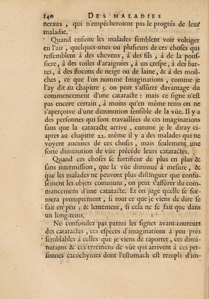 fiéraux , qui n’empêcheroient pas le progrès de leur' maladie. ' : ' Quand enfuite les malades femblent voir voltiger en 1 air , quelques-unes ou plufieurs de ces chofes qui reflemblent à des cheveux, a des fils , à de la' pouf- fiere, à des toiles d’araignées, à un crefpe, à des bar¬ res j a des flocons de neige ou de laine, & à des mou¬ ches , ce que l’on nomme Imaginations , comme je l’ay dit au chapitre 5. on peut s’aflurer davantage du commencement d’une cataraéle : mais ce figne n’eft pas encore certain , à moins qu’en même tems on ne s’aperçoive d’une diminution fènfible de la vüe. Il y a des perfonnes qui font travaillées de ces imaginations fans que la cataraéle arrive , comme je le diray ci- apres au chapitre zz. même il y a des malades qui ne voyent aucunes de ces chofes , mais feulement une forte diminution de vüe précédé leurs cataractes. , Quand ces chofes fe fortifient de plus en plus &c fans intermiflion, que la vüe diminué à mefure, & que les malades ne peuvent plus diftinguer que confu- lement les objets communs , on peut s’aflurer du com- mancemeris d une cataracte. Et on juge quelle fe for¬ mera promptement, fi tout ce que je viens de dire fe ■ fait en® peu j & lentement, fi cela ne fe fait que dans un long-tems. ,  1 Ne confondez pas parmi les fignes avant-coureurs . des cataraétes , ces efpeces d imaginations à peu prés ' femblables à celles que je viens de raporter, ces dimi¬ nutions 8e Ces errémens de vüe qui arrivent à ces per¬ fonnes cacochymes dont l’eftomach eft rempli d’im-