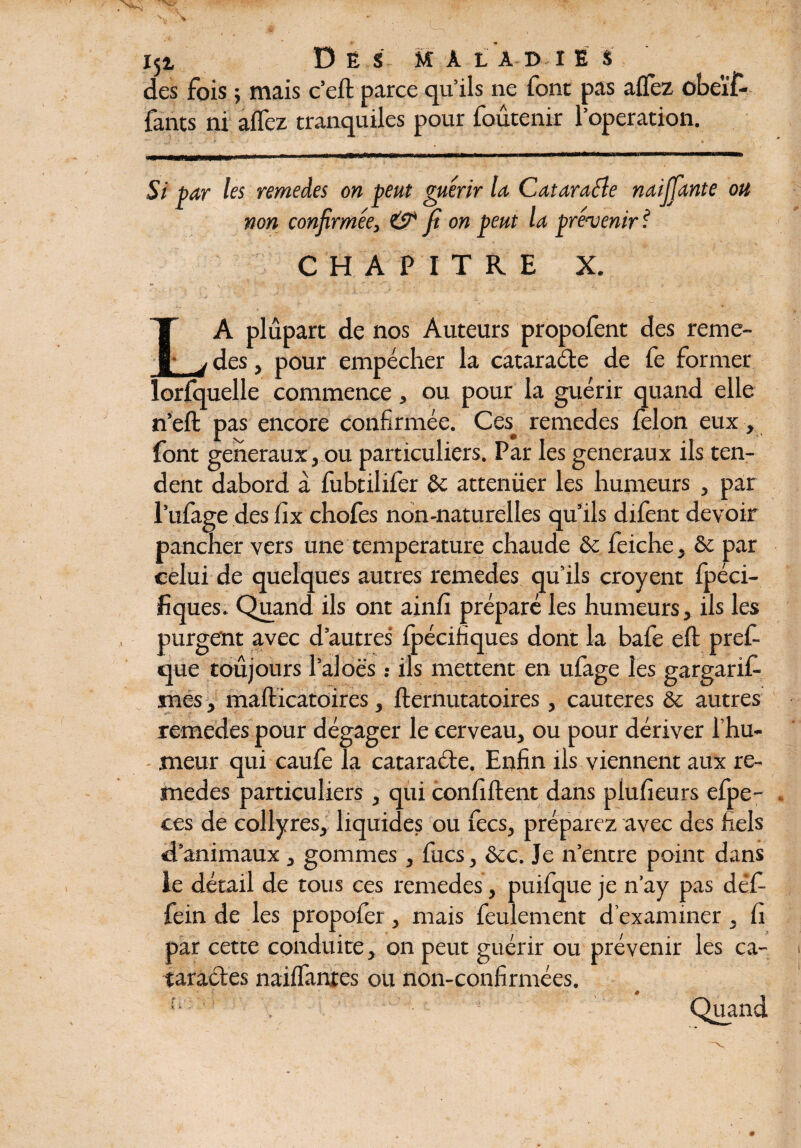 I5i D Ë S M A LA D I E S des fois ; mais c’eft parce qu’ils ne font pas allez obeïf- fants ni allez tranquiles pour foûtenir l’operation. '• . • * V ! ’ , * jLilijj-îimi j i r >iorBnrJ'arTM-iWWiiiin^ min wmrnmt mm ii ■rnrn,>“^r‘ m\— . Si par les remeâes on peut guérir la Cataraéle naijjante ou non confirmée, & fi on peut la prévenir ? CHAPITRE X. LA plupart de nos Auteurs propofent des reme- des, pour empêcher la cataraéle de fe former ^ 1 J. t t 1 ï 1 lorfquelle commence, ou pour la guérir quand elle n’eft pas encore confirmée. Ces_ remedes félon eux -, font generaux, ou particuliers. Par les generaux ils ten¬ dent dabord à fubtilifer &: atténuer les humeurs , par l’ufage des fix chofes non-naturelles qu’ils difent devoir pancher vers une température chaude & feiche, & par celui de quelques autres remedes qu’ils croyent fpéci- fiques. Quand ils ont ainfi préparé les humeurs, ils les purgent avec d’autres fpécifiques dont la bafe eft pref- que toujours l’aloës : ils mettent en ufage les gargarif- mes, mafticatoires, fternutatoires, cautères & autres remedes pour dégager le cerveau, ou pour dériver l’hu¬ meur qui caufe la catara&e. Enfin ils viennent aux re¬ medes particuliers , qui confident dans plufieurs efpe- ces de collyres, liquides ou fecs, préparez avec des fiels d’animaux , gommes , fucs, &c. Je n’entre point dans le détail de tous ces remedes, puifque je n’ay pas défi fein de les propofer, mais feulement d’examiner , fi par cette conduite, on peut guérir ou prévenir les ca¬ taractes nailfanres ou non-confirmées. n 1 Quand