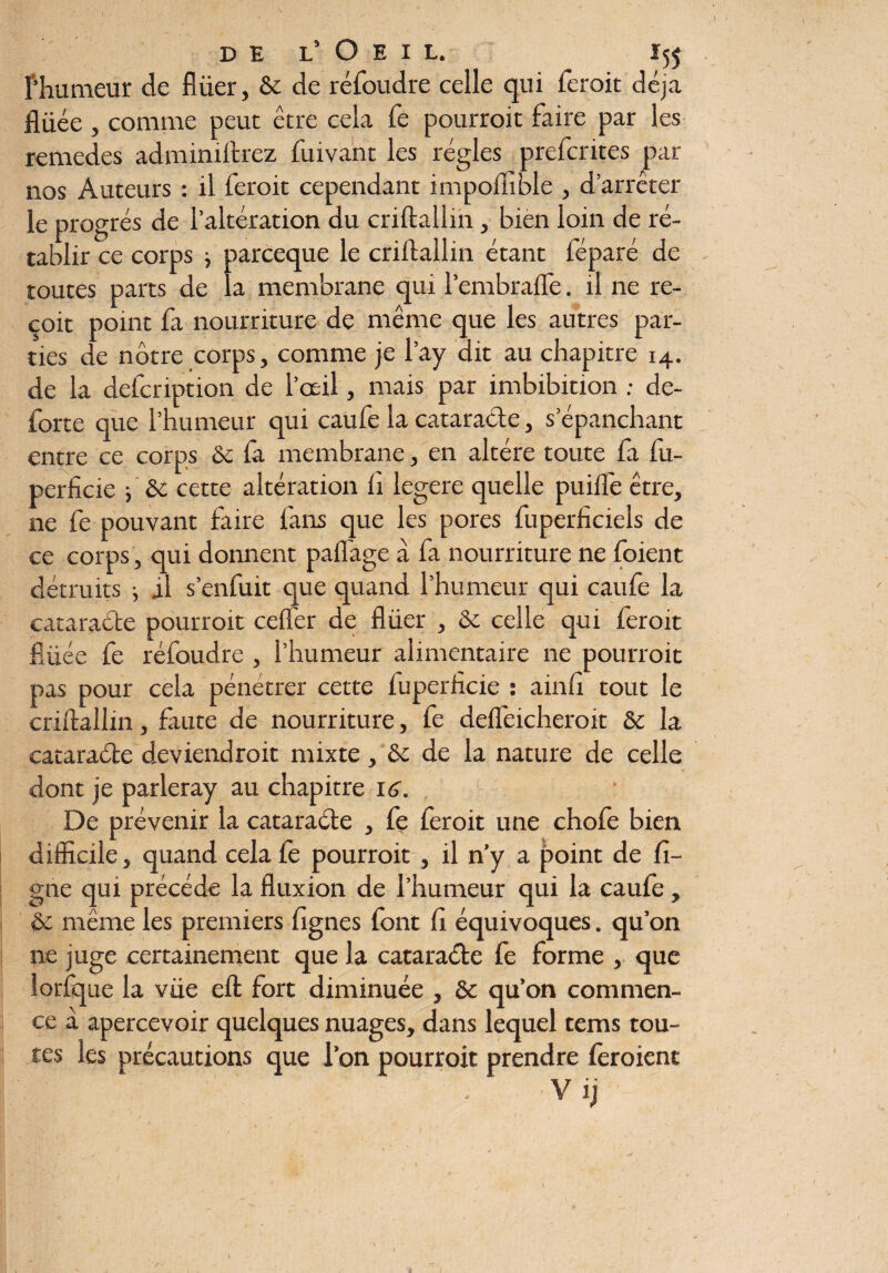 f’humeur de flüer, & de réfoudre celle qui feroit déjà flüée , comme peut être cela fe pourroit faire par les remedes adminiftrez fuivant les régies prefcrites par nos Auteurs : il feroit cependant impofiible , d’arrêter le progrès de l’altération du criftallin, bien loin de ré¬ tablir ce corps -, parceque le criftallin étant féparé de toutes parts de la membrane qui l’embraffe. il ne re¬ çoit point fa nourriture de même que les autres par¬ ties de nôtre corps, comme je l’ay dit au chapitre 14. de la defcription de l’œil, mais par imbibition ; de- forte que l’humeur qui caufe la cataracte, s’épanchant entre ce corps & fa membrane, en altère toute fa fu- perficie -, & cette altération h legere quelle puiffe être, ne fe pouvant faire fans que les pores fuperfkiels de ce corps , qui donnent paffage à fa nourriture ne foient détruits j il s’enfuit que quand l’humeur qui caufe la cataracte pourroit cefler de flüer , & celle qui feroit flüée fe réfoudre , l’humeur alimentaire ne pourroit pas pour cela pénétrer cette fuperflcie : ainfi tout le criftallin, faute de nourriture, fe deffeicheroit & la cataracte deviendroit mixte, & de la nature de celle dont je parleray au chapitre 16. De prévenir la cataraéte , fe feroit une chofe bien difficile, quand cela fe pourroit , il n’y a point de fi¬ gue qui précède la fluxion de l’humeur qui la caufe, & même les premiers lignes font fi équivoques. qu’on ne juge certainement que la cataraéte fe forme , que lorfque la vüe eft fort diminuée , & qu’on commen¬ ce à apercevoir quelques nuages, dans lequel tems tou¬ tes les précautions que l’on pourroit prendre feroienc Vij