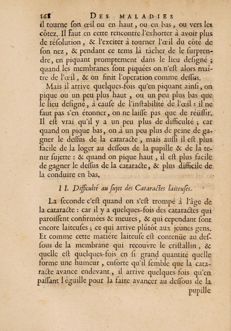 il tourne Ton œil ou en haut, ou en bas, ou vers les cotez. Il faut en cette rencontre l’exhorter à avoir plus de réfolution, ôc l’exciter à tourner l’œil du côté de fon nez, ôc pendant ce tems là tâcher de le furpren- dre, en piquant promptement dans le lieu defigné ; quand les membranes font piquées on n’eft alors maî¬ tre de l’œil, ôc on finit l’operation comme defliis. Mais il arrive quelques-fois qu’en piquant ainfi, on oique ou un peu plus haut , ou un peu plus bas que . e lieu defigné, à caufe de l’inftabilité de l’œil s il ne faut pas s’en étonner , on ne laillé pas que de réüffir.. Il eft vrai qu’il y a un peu plus de difficulté ; car quand on pique bas, on à un peu plus de peine de ga¬ gner le defl'us. de la cataracte , mais auflî il eft plus facile de la loger au deflous de la pupille & de la te¬ nir fujette : ôc quand on pique haut, il eft plus facile dé gagner le defliis de la cataraéte, ôc plus difficile de la conduire en bas. I I. Difficulté au Jùjet des Cataraéles laiteuffies. La fécondé c’eft quand on s’eft trompé à l’âge de la cataraéte : car il y a quelques-fois des cataraétes qui paroiflent confirmées ôc meures, ôc qui cependant font encore laiteufes ; ce qui arrive plutôt aux jeunes çens. Et comme cette matière laiteufe eft contenüe au def- fous de la membrane qui recouvre le criftallin , ôc quelle eft quelques-fois en li grand quantité quelle forme une humeur, enforte qu’il lémblc que la cata¬ raéte avance endevant, il arrive quelques-fois qu’en paifant 1 égaillé pour la taire avancer au deflous de la. Pu