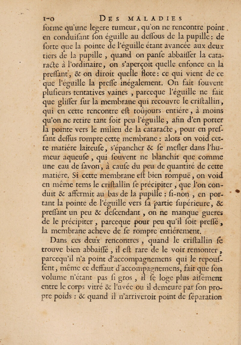 forme qu’une legere tumeur, qu’on ne rencontre point en conduisant fon éguille au deffous de la pupille : de forte que la pointe de l’éguille étant avancée aux deux tiers de la pupille , quand on panfe abbaiiler la cata¬ racte à l’ordinaire, on s’aperçoit quelle enfonce en la preffant’, & on dirait quelle flote : ce qui vient de ce que leguilie la prelfe inégalement. On fait fouvent plufieurs tentatives vaines , parceque l’éguille ne fait que gliifer fur la membrane qui recouvre le criftalîin, qui en cette rencontre eft toujours entière, à moins qu’on ne retire tant foit peu leguilie, afin d’en porter la pointe vers le milieu de la cataraéte, pour en pref¬ fant déifias rompre cette membrane : alors on void cet¬ te matière laiteufe, s’épancher & fe nieller dans l’hu¬ meur aqueufê , qui Souvent ne blanchit que comme une eau de favon, à caufe du peu de quantité de cette matière. Si cette membrane eft bien rompue, on void en même tems le criftalîin fe précipiter, que l’on con¬ duit & affermit au bas de la pupille : fi-non , en por¬ tant la pointe de leguilie vers la partie fupérieure, & preffant un peu & defcendant, on ne manque gueres de le précipiter , parceque pour peu qu’il foit preflé s la membrane achevé de fe rompre entièrement. Dans ces deux rencontres, quand le criftalîin le trouve bien abbaiffe , il eft rare de le voir remonter, parcequ’il n’a point d’accompagnemens qui le repouf lent, même ce deffaut d’accompagnemens, fait que fon volume n’étant pas fi gros , il fe loge plus ailément entre le corps vitré & l’uvée ou il demeure par fon pro¬ pre poids : & quand il n’arriverait point de réparation