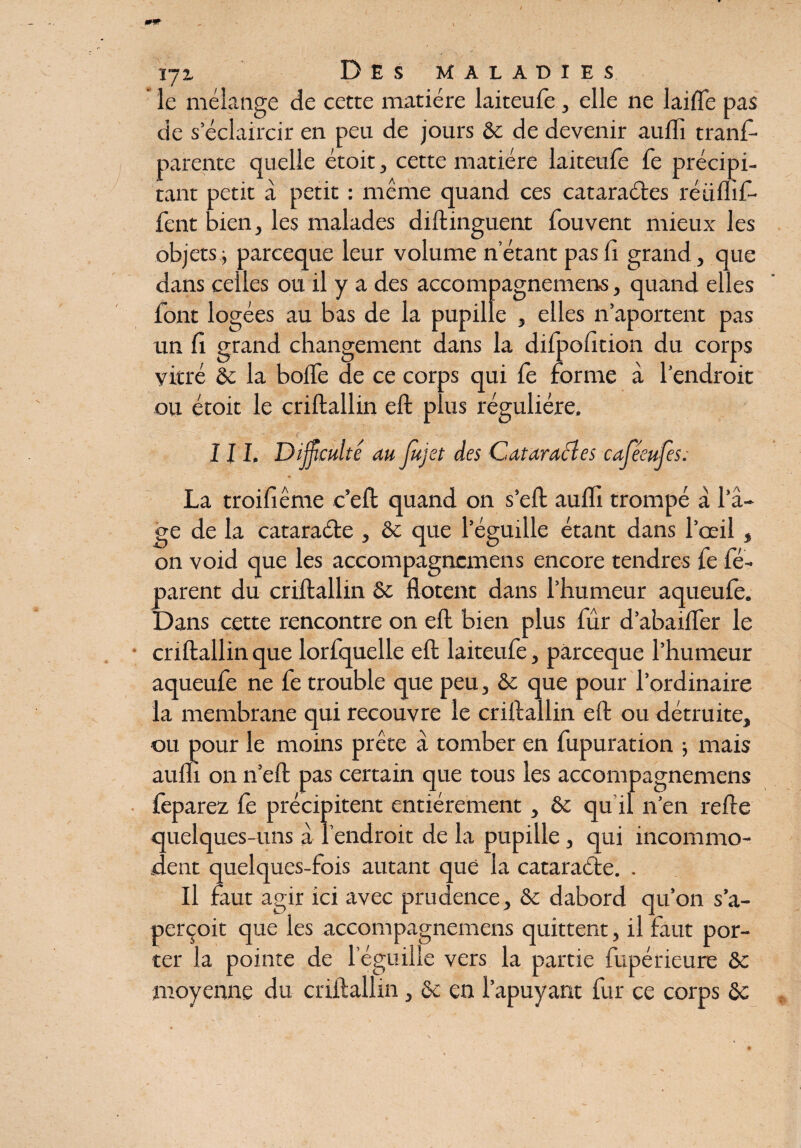 le mélange de cette matière laiteufe, elle ne laide pas de s’éclaircir en peu de jours ôc de devenir auili trans¬ parente quelle étoit, cette matière laiteufe fe précipi¬ tant petit à petit : même quand ces cataractes réülhf- fent bien, les malades diftinguent Souvent mieux les objets j parceque leur volume n étant pas Si grand, que dans celles ou il y a des accompagnement, quand elles Sont logées au bas de la pupille , elles n’aportent pas un fi grand changement dans la difpofition du corps vitré &c la boiTe de ce corps qui Se forme à l’endroit ou étoit le criftallin eft plus régulière, 111, Difficulté au Jujet des Cataraéles caféeufes: La troifiême c’eft quand on s’eft auflî trompé à l’â¬ ge de la cataraéte , 8c que l’éguille étant dans l’œil , on void que les accompagnemens encore tendres Se Sé¬ parent du criftallin 8c flotent dans l’humeur aqueufe. Dans cette rencontre on eft bien plus Sûr d’abaifler le criftallin que lorfquelle eft laiteufe, parceque l’humeur aqueufe ne Se trouble que peu, 8c que pour l’ordinaire la membrane qui recouvre le criftallin eft ou détruite, ou pour le moins prête a tomber en fupuration } mais auifi on n’eft pas certain que tous les accompagnemens Séparez Se précipitent entièrement, & qu'il n’en refte quelques-uns à l’endroit de la pupille, qui incommo¬ dent quelques-fois autant que la cataraéte. . Il faut agir ici avec prudence, 8c dabord qu’on s’a¬ perçoit que les accompagnemens quittent, il faut por¬ ter la pointe de l eguille vers la partie Supérieure 8c moyenne du criftallin, 8c en l’apuyant Sur ce corps 8c