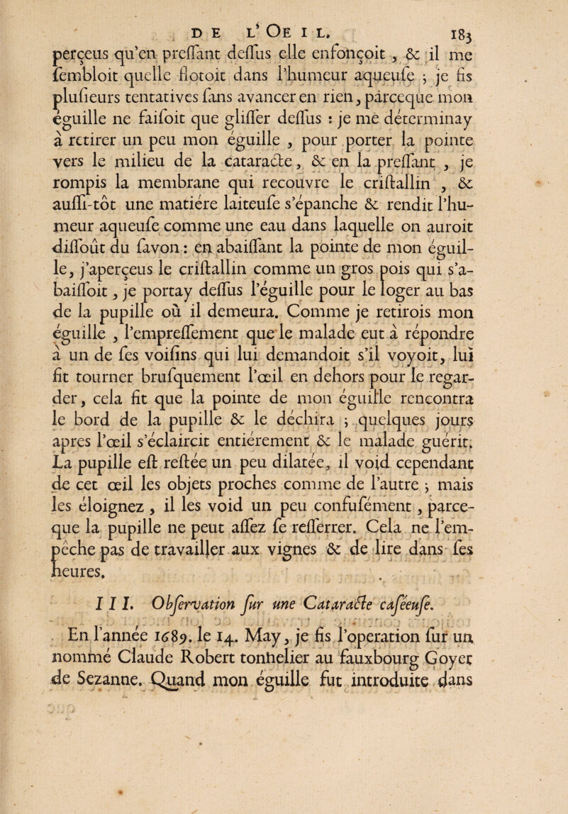 DEL* OE I L. I8j perçois qu’en preflant dellus elle erdonçoit , & il me iembloit quelle flotoit dans l’humeur aqueufe j je fis plu.fi eurs tentatives fans avancer en rien, pàrceque mon éguille ne faifoit que gliflfer deifus ; je me déterminay à retirer un peu mon éguille , pour porter la pointe vers le milieu de la cataracte, & en la preflant , je rompis la membrane qui recouvre le criftallin , &c auffi-tôt une matière laiteufe s’épanche & rendit l’hu¬ meur aqueufe comme une eau dans laquelle on auroit dilîbût du lavon : en abaiflant la pointe de mon éguil¬ le, j’aperçeus le criftallin comme un gros pois qui s’a- baifloit, je portay deflus l’éguille pour le loger au bas de la pupille où il demeura. Comme je retirois mon éguille , l’cmpreflfement que le malade eut à répondre à un de fes voifins qui lui demandoit s’il voyoit, lui fit tourner bruiquement l’œil en dehors pour le regar¬ der, cela fit que la pointe de mon éguille rencontra le bord de la pupille & le déchira ; quelques jours apres l’œil s’éclaircit entièrement &c le malade guérit, La pupille eft reliée un peu dilatée, il void cependant de cet œil les objets proches comme de l’autre -, mais les éloignez , il les void un peu confufément, parce- que la pupille ne peut allez fe relferrer, Cela ne l’em- Eéche pas de travailler aux vignes & de lire dans fes eures. III. Observation fur me Cataracîe cafeeuf. - , . - .• | J / i « : J | j En l’année 168?. le 14. May, je fis l’operation fur un nommé Claude Robert tonhelier au fauxbourg Goyeç de Sezanne. Quand mon éguille fut introduite dans