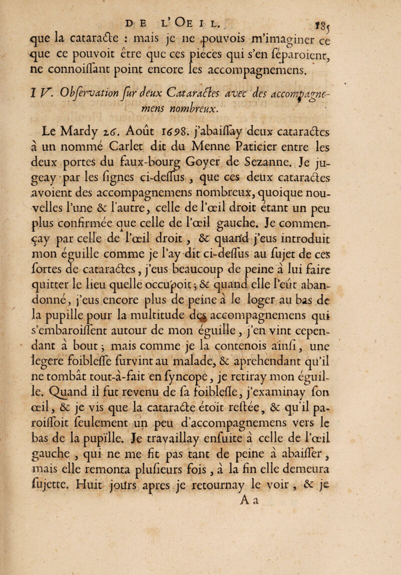 de l’Oeil., ï§5 que la cataraéte : mais je ne .pouvois m’imaginer ce qpie ce pouvoit être que ces pièces qui s’en féparoient, ne connoifl'ant point encore les accompagnemens. I V. Observation fur deux Cataractes av.ee des accombagne- mens nombreux. Le Mardy Août 169%. j’abaiflày deux cataractes à un nommé Carlet dit du Menne Paticier entre les deux portes du faux-bourg Goyer de Sezanne. Je ju- geay par les lignes ci-delais , que ces deux cataractes avoient des accompagnemens nombreux, quoique nou¬ velles l’une & l’autre, celle de l’œil droit étant un peu plus confirmée que celle de l’œil gauche. Je commen- çay par celle de l’œil droit, & quand j’eus introduit mon éguille comme je l’ay dit ci-delfus au fujet de ces fortes de cataractes, j’eus beaucoup de peine à lui faire quitter le lieu quelle occupoit ; & quand elle l’eût aban¬ donné , j’eus encore plus de peine à le loger au bas de la pupille pour la multitude dçs accompagnemens qui s’embaroilfent autour de mon éguille, j’en vint cepen¬ dant à bout j mais comme je la contenois ainfi, une legere foiblefle furvint au malade, & aprehendant qu’il ne tombât tout-à-fait en fyncope, je retiray mon éguil¬ le. Quand il fut revenu de fa foiblefle, j’examinay fon œil, & je vis que la cataraéte étoit reftée, & qu’il pa- roifloit feulement un peu d’accompagnemens vers le bas de la pupille. Je travaillay enfuite â celle de l’œil gauche , qui ne me fit pas tant de peine à abaifler, mais elle remonta plufieurs fois, â la fin elle demeura fujette. Huit jours apres je retournay le voir , & je A a