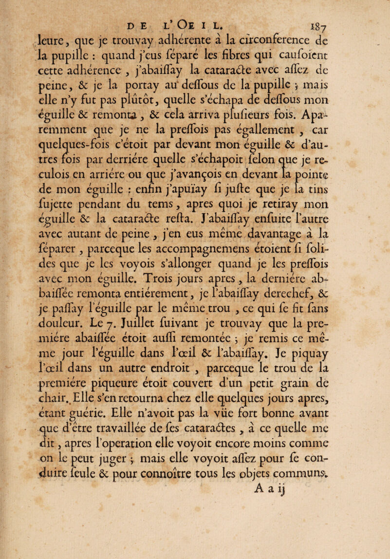 îeure, que je trouvay adhérente à la circonférence de la pupille : quand j’eus féparé les fibres qui caufoient cette adhérence , j’abaiflay la cataracte avec a fiez de peine, & je la portay au deflous de la pupille -f mais elle n’y fut pas plutôt, quelle s’échapa de deflous mon éguille & remonta, Sc cela arriva plufieurs fois. Apa~ remment que je ne la preflois pas égallement , car quelques-fois c’étoit par devant mon éguille & d’au¬ tres fois par derrière quelle s echapoit félon que je re- culois en arriére ou que j’avançois en devant la pointe de mon éguille : enfin j’apuïay fi jufte que je la tins fujette pendant du tems, apres quoi je retiray mon éguille & la cataracte refta. J’abaiflay enfuite l’autre avec autant de peine, j’en eus même davantage à la féparer , parceque les accompagnemens étoient fi foli- des que je les voyois s’allonger quand je les preflois avec mon éguille. Trois jours apres, la dernière ab- baiflee remonta entièrement, je l’abaifl'ay derechef, & je paflay 1 éguille par le même trou , ce qui fe fit fans douleur. Le 7. Juillet fuivant je trouvay que la pre¬ mière abaiflee étoit aufli remontée 5 je remis ce mê¬ me jour leguille dans l’œil & l’abaiflay. Je piquay l’œil dans un autre endroit , parceque le trou de la première piqueure étoit couvert d’un petit grain de chair. Elle s’en retourna chez elle quelques jours apres, étant guérie. Elle n’avoit pas la vüe fort bonne avant que d’être travaillée de fes cataraéles, à ce quelle me dit, apres l’operation elle voyoit encore moins comme on le peut juger j mais elle voyoit allez pour fe con¬ duire feule ôc pour connoître tous les objets communs1. A a ij