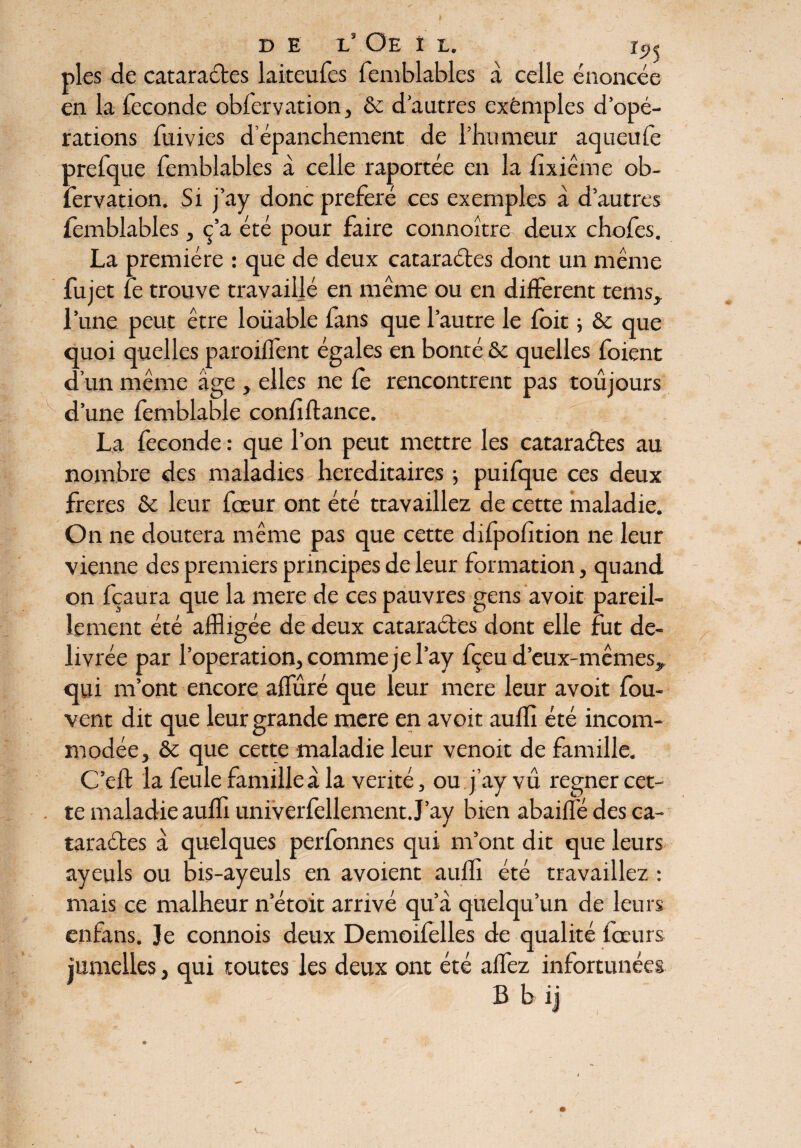 > V D E l! Oe I L. rc»« pies de cataractes laiteufes femblables à celle énoncée en la fécondé obfervation, 6c d’autres exêmples d’opé¬ rations fuivies d épanchement de l’humeur aqueufe prefque femblables à celle raportée en la fixiême ob¬ fervation. Si j’ay donc préféré ces exemples à d’autres femblables, c’a été pour faire connoître deux chofes. La première : que de deux cataraétes dont un même fujet le trouve travaillé en même ou en different tems, l’une peut être loüable fans que l’autre le foie ; de que quoi quelles paroiffent égales en bonté 6c quelles foient d’un même âge , elles ne le rencontrent pas toujours d’une femblable confiftance. La fécondé : que l’on peut mettre les cataraétes au nombre des maladies héréditaires ; puifque ces deux freres 6c leur fœur ont été ttavaillez de cette maladie. On ne doutera même pas que cette difpofition ne leur vienne des premiers principes de leur formation, quand on fçaura que la mere de ces pauvres gens avoir pareil¬ lement été affligée de deux cataraétes dont elle fut de- livrée par l’operation, comme je l’ay fçeu d’eux-mêmes,, qui m’ont encore affiné que leur mere leur avoit fou- vent dit que leur grande mere en avoit auffi été incom¬ modée, 6c que cette maladie leur venoit de famille. C’eft la feule familleâ la vérité, ou j’ay vu. regner cet¬ te maladie auffi univerfellement J’ay bien abaiffè des ca¬ taraétes à quelques perfonnes qui m’ont dit que leurs ayeuls ou bis-ayeuls en avoient auffi été travaillez : mais ce malheur n’étoit arrivé qu’à quelqu’un de leurs enfans. Je connois deux Demoifelles de qualité foeurs jumelles, qui toutes les deux ont été affez infortunées B b ij