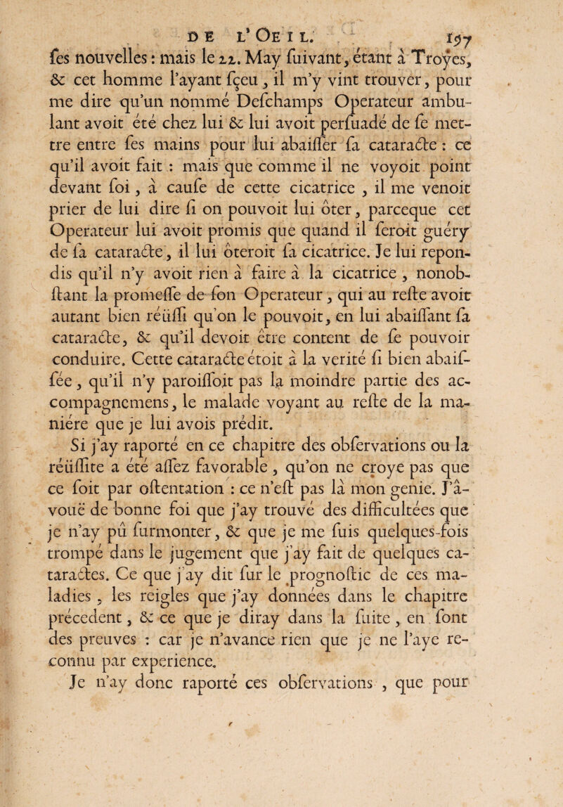 DE L* Oe I L. : . lçy fes nouvelles : mais le zz. May fuivant, étant a Troyes, & cet homme l’ayant fçeu, il m’y vint trouver, pour me dire qu’un nommé Defchamps Operateur ambu¬ lant avoit été chez lui & lui avoit perfuadé de le met¬ tre entre fes mains pour lui abaifîer fa cataraéte : ce qu’il avoit fait : mais que comme il ne voyoit point devant foi, à caufe de cette cicatrice , il me venoit prier de lui dire h on pouvoit lui ôter, parceque cet Operateur lui avoit promis que quand il feroit guéry de fa cataracte, il lui ôteroit fi cicatrice. Je lui répon¬ dis qu’il n’y avoit rien à faire à la cicatrice , nonob- ftant la promeife de fon Operateur, qui au refte avoir autant bien réüili qu’on le pouvoit, en lui abaiifant ia cataraéte, & qu’il devoir être content de fe pouvoir conduire. Cette cataraéte étoit à la vérité fi bien abaif- iée, qu’il n’y paroiifoit pas la moindre partie des ac- compagnemens, le malade voyant au refte de la ma¬ nière que je lui avois prédit. Si j’ay raporté en ce chapitre des obfervations ou la réüftxte a été aifez favorable, qu’on ne croye pas que ce foit par oftentation : ce n’eft pas là mon genie. J’â- vouë de bonne foi que j’ay trouvé des difficultées que je n’ay pu furmonter, & que je me fuis quelques-fois trompé dans le jugement que j’ay fait de quelques ca~ taraétes. Ce que j’ay dit fur le prognoftic de ces ma¬ ladies , les reigles que j’ay données dans le chapitre précèdent, & ce que je diray dans la faite , en font des preuves : car je n’avance rien que je ne Paye re¬ connu par expérience. Je n’ay donc raporté ces obfervations , que pour