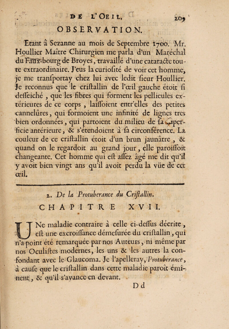 OBSERVATION. Etant a Sezanne au mois de Septembre 1700. Mr. Houllier Maître Chirurgien me parla d’un Maréchal du Eaitÿ-bourg de Broyés, travaillé d’une cataraéle tou¬ te extraordinaire. J’eus la curiofité de voir cet homme, je me tranfportay chez lui avec ledit heur Houllier. Je reconnus que le criftallin de l’œil gauche étoit fi ddleiché , que les fibres qui forment les pellicules ex¬ térieures de ce corps , laiftoient entr’elles des petites cannelures, qui formoient une infinité de lignes très bien ordonnées, qui partoient du milieu de fa ^aper- ficie antérieure, ôc s’étendoient à & circonférence. La couleur de ce criftallin étoit d’un brun jaunâtre , ôc quand on le regardoit au grand jour, elle paroifloit changeante. Cet homme qui eft aflez âgé me dit qu’il y avoit bien vingt ans qu’il avoit perdu la vüe de cet œil. a. De la Protubérance <Hu Criftallin. C H A P I T R E XV I I. , • ' # U Ne maladie contraire â celle ci-deflus décrite, eft une excroiffance démefurée du criftallin, qui n’a point été remarquée par nos Auteurs, ni même par nos Oculiftes modernes, les uns ôc les autres la con¬ fondant avec le Glaucoma. Je l’apelleray, Protubérance, â caufe que le criftallin dans cette maladie paroît émi¬ nent , ôc qu’il s’avance en devant. D d