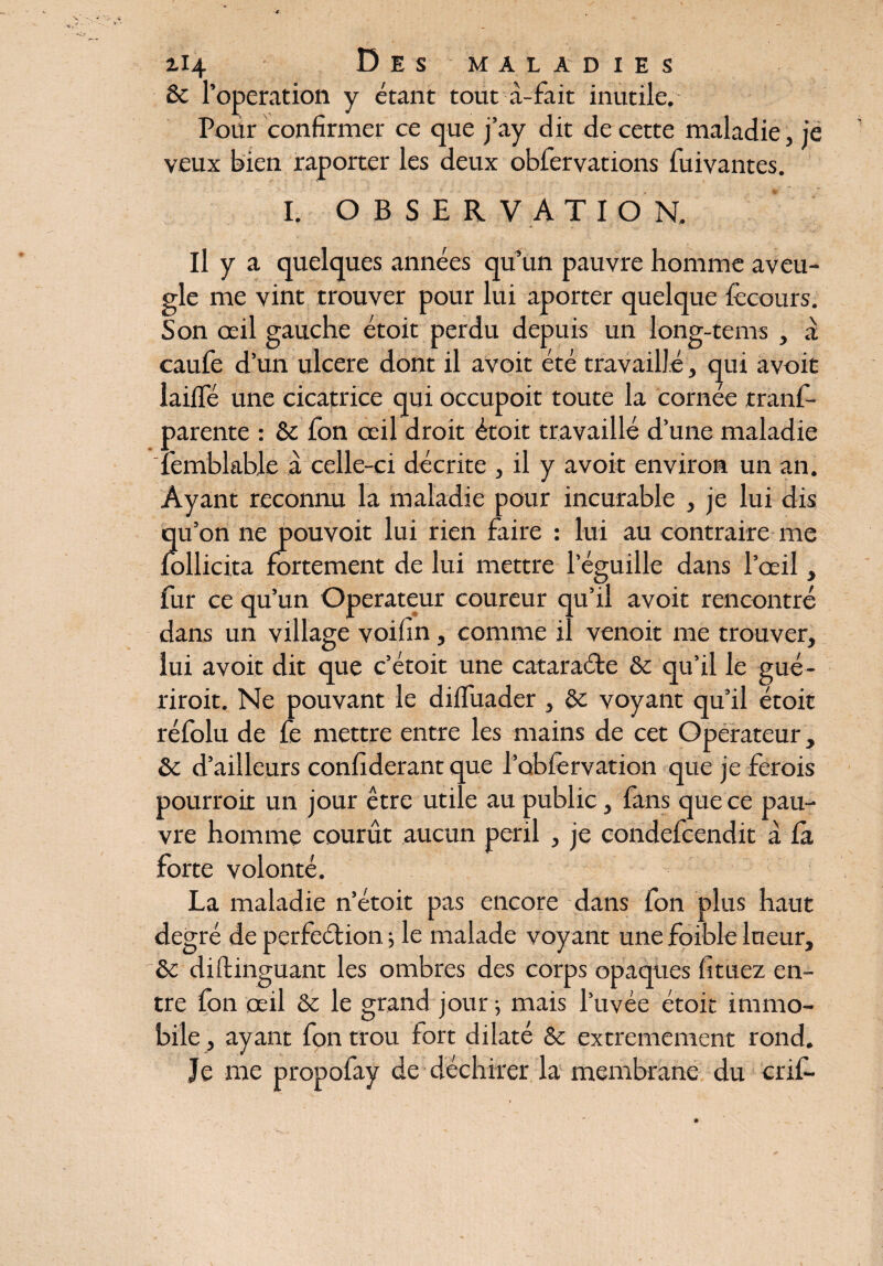 Sc l’operation y étant tout à-fait inutile. Pour confirmer ce que j’ay dit de cette maladie, je veux bien raporter les deux obfervations fuivantes. I. OBSERVATION. Il y a quelques années qu’un pauvre homme aveu¬ gle me vint trouver pour lui aporter quelque fècours. Son oeil gauche étoit perdu depuis un long-tems , à caufe d’un ulcéré dont il avoit été travaillé, qui avoit lailfé une cicatrice qui occupoit toute la cornée trans¬ parente : èc fon œil droit étoit travaillé d’une maladie Semblable à celle-ci décrite , il y avoit environ un an. Ayant reconnu la maladie pour incurable , je lui dis qu’on ne pouvoit lui rien faire : lui au contraire me Sollicita fortement de lui mettre l’éguille dans l’œil, Sur ce qu’un Operateur coureur qu’il avoit rencontré dans un village voifin, comme il venoit me trouver, lui avoit dit que c’étoit une cataraéte & qu’il le gué- riroit. Ne pouvant le diffuader , voyant qu’il étoit réSolu de Se mettre entre les mains de cet Operateur, ôc d’ailleurs confiderant que l’obfervation que je ferois pourroir un jour être utile au public, Sans que ce pau¬ vre homme courût aucun péril , je condeScendit à fa forte volonté. La maladie n’étoit pas encore dans Son plus haut degré de perfection ; le malade voyant une foible lueur, &c diftinguant les ombres des corps opaques fituez en¬ tre fon œil & le grand jour 5 mais l’uvée étoit immo¬ bile , ayant fon trou fort dilaté & extrêmement rond. Je me propofay de déchirer la membrane du crifi-