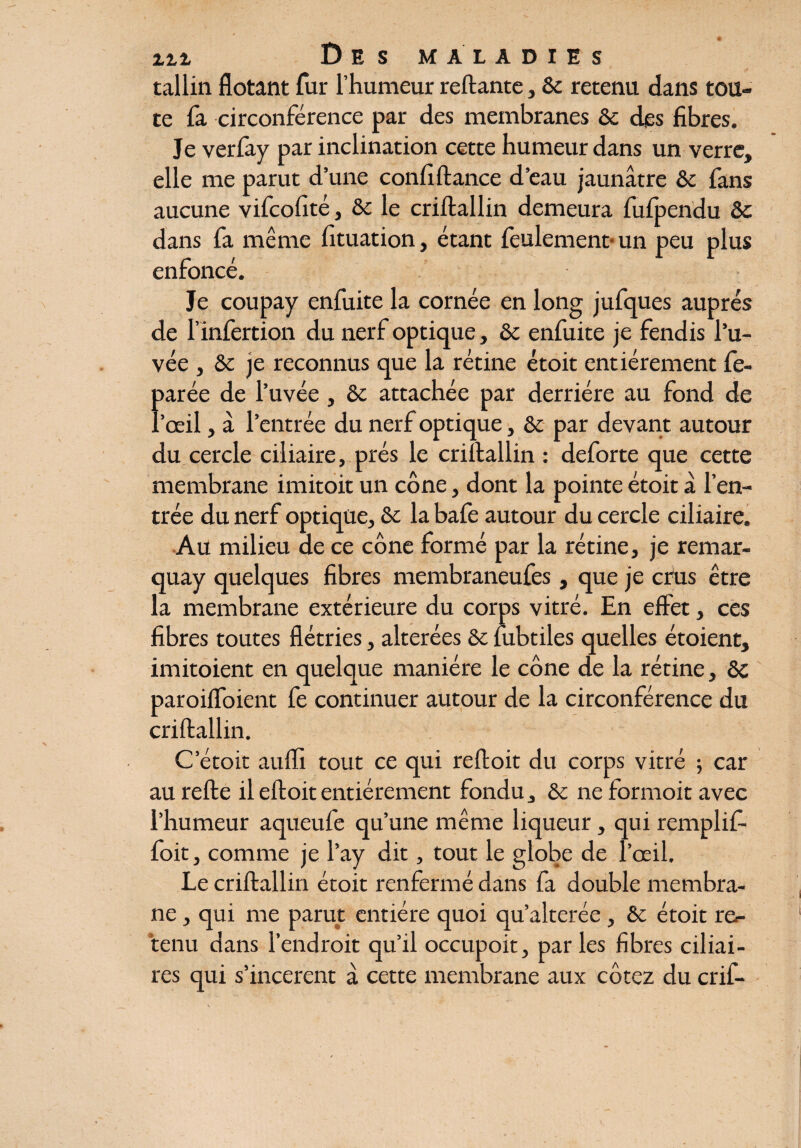 tallin flotant fur l’humeur reliante, ôc retenu dans tou¬ te fa circonférence par des membranes ôc des fibres. Je verfay par inclination cette humeur dans un verre, elle me parut d’une confiftance d’eau jaunâtre ôc fans aucune vifcofité, ôc le criftallin demeura fufpendu Ôc dans fa même fituation, étant feulement* un peu plus enfoncé. Je coupay enfuite la cornée en long jufques auprès de l’infertion du nerf optique, ôc enfuite je fendis l’u- vée , ôc je reconnus que la rétine étoit entièrement fe- parée de l’uvée, ôc attachée par derrière au fond de l’œil, à l’entrée du nerf optique, ôc par devant autour du cercle ciliaire, prés le criftallin : deforte que cette membrane imitoit un cône, dont la pointe étoit â l’en¬ trée du nerf optique, ôc la bafe autour du cercle ciliaire. Au milieu de ce cône formé par la rétine, je remar- quay quelques fibres membraneufes, que je crus être la membrane extérieure du corps vitré. En effet, ces fibres toutes flétries, altérées ôc fubtiles quelles étoient, imitoient en quelque manière le cône de la rétine, ôc paroiflfoient fe continuer autour de la circonférence du criftallin. C etoit aufli tout ce qui reftoit du corps vitré ; car au relie il eftoit entièrement fondu, & ne formoit avec l’humeur aqueufe qu’une même liqueur, qui remplif- foit, comme je l’ay dit, tout le globe de l’œil. Le criftallin étoit renfermé dans fa double membra¬ ne , qui me parut entière quoi qu’alterée, ôc étoit re^ tenu dans l’endroit qu’il occupoit, parles fibres ciliai¬ res qui s’incerent à cette membrane aux cotez du crif-