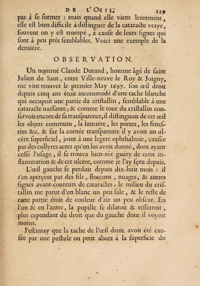 DE L Oe I LJ 215> pas à fe former : mais quand elle vient lentement, elle eft bien difficile àdiftinguer de là cataraéle vraye, Ibuvent on y ell trompé , à caufe de leurs lignes qui font à peu prés femblables. Voici une exemple de la dernière. OBSERVATION. Un nommé Claude Durand , homme âgé de faint Julien du Saut, entre Ville-neuve le Roy Ôc Joigny, me vint trouver le premier May 1697. f°n œil droit depuis cinq ans étoit incommodé d’une tache blanche qui occupoit une partie du criitallin , femblable â une cataracte naiilante -, ôc comme le tour du criftallin con- fet'voit encore de la tranfparence,il diftinguoit de cet œil les objets communs, la lumière , les portes, les fenel- tres &c. & fur la cornée tranfparente il y avoit un ul¬ cère fuperficiel, joint â une legere ophthalmie, caulee par des collyres acres qu’on lui avoit donné, dont ayant celle l’ufage , il fe trouva bien-tôt guéry de cette in¬ flammation & de cet ulcéré, comme je l’ay fçeu depuis. L’œil gauche fe perdoit depuis dix-huit mois : il s’en aperçeut par des fils, floccons , nuages, &c autres lignes avant-coureurs de cataractesle milieu du caf¬ tai! in me parut d’un blanc un peu fale , & le relie de cette partie étoit de couleur d’air un peu obfcur. En l’un & en l’autre, la pupille fe dilatoit & reffierroit, plus cependant du droit que du gauche dont il voyoit moins. J’ellimay que la tache de l’œil droit avoit été cau- fée par une pullule ou petit abcez à la fuperfieie du