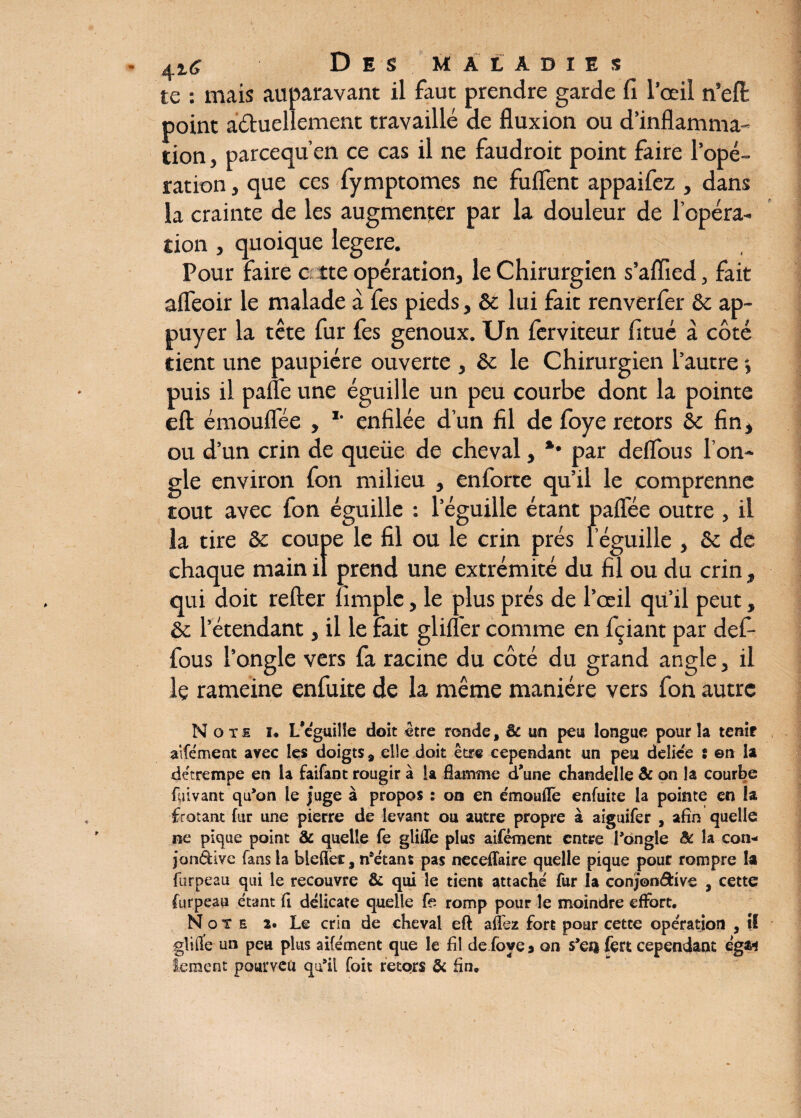 te : mais auparavant il faut prendre garde fi l’oeil n’efl point aéluellement travaillé de fluxion ou d’inflamma¬ tion , parcequ’en ce cas il ne faudrait point faire l’opé¬ ration , que ces fymptomes ne fuflent appaifez , dans la crainte de les augmenter par la douleur de l’opéra¬ tion , quoique legere. Pour faire c îte opération, le Chirurgien s’alïied, fait afleoir le malade à fes pieds, ôc lui fait renverfer Ôc ap¬ puyer la tête fur fes genoux. Un ferviteur fitué à côté dent une paupière ouverte , ôc le Chirurgien l’autre puis il pafle une éguille un peu courbe dont la pointe eft émouflèe , *’ enfilée d’un fil de foye retors ôc fin, ou d’un crin de queüe de cheval, *• par deflous l’on¬ gle environ fon milieu , enforte qu’il le comprenne tout avec fon éguille : l’éguille étant paifée outre , il la tire ôc coupe le fil ou le crin prés l’éguille , ôc de chaque main il prend une extrémité du fil ou du crin, qui doit relier fimple, le plus prés de l’œil qu’il peut ôc l’étendant, il le fait glilfer comme en fçiant par def- fous l’ongle vers fa racine du côté du grand angle, il le rameine enfuite de la même manière vers fon autre Note u L’cguille doit être ronde, & un peu longue pour îa tenir aifêment avec les doigts 9 elle doit être cependant un peu deliée : en la détrempe en la faifant rougir à la flamme d’une chandelle & on la courbe feivant qu’on le juge à propos : oo en émoulle enfuite la pointe en h frôlant fur une pierre de levant ou autre propre à aiguifer , afin quelle ne pique point & quelle fe gliffe plus aifêment entre Pongle & la con* jon&ive fans la biefler, notant pas neceflaire quelle pique pour rompre la furpeau qui le recouvre & qui le tient attaché fur la conjon&ive , cette furpeau étant fi délicate quelle fe romp pour le moindre effort. Note î. Le crin de cheval eft affez fort pour cette opération , il güfle un peu plus aifêment que le fil de foye » on s’ea fert cependant égsw iement pourvea qu’il foit retors & fin.