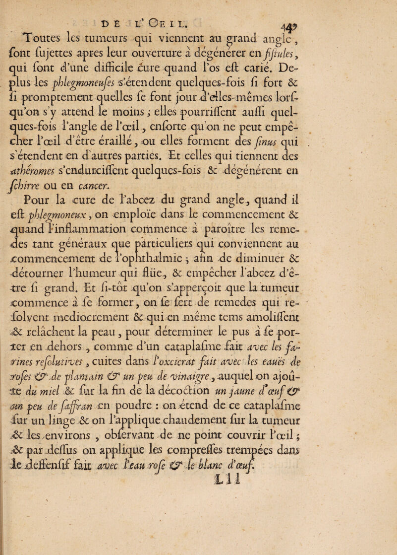 r © E L’ Ge I L, 4%> Toutes les tumeurs qui viennent au grand angle font fujettes apres leur ouverture à dégénérer en fifiules , qui font d’une difficile cure quand l’os eft carié. De- plus les phlegmoneufes s’étendent quelques-fois fi fort & fi promptement quelles fe font jour d’eiles-mêmes lorfi- qu’on s’y attend le moins ; elles pourriffent auffi quel¬ ques-fois l’angle de l’œilenfôrte qu’on 11e peut empê¬ cher l’œil d’être éraillé, ou elles forment des fîmes qui s’étendent en d’autres parties. Et celles qui tiennent des itthéromes s’endurciffent quelques-fois & dégénèrent en feb irre ou en cancer. Pour la cure de l’abcez du grand angle , quand il eft phlegmoneux, on emploie dans le commencement 8c quand l’inflammation commence à paroître les remé¬ fiés tant généraux que particuliers qui conviennent au commencement de i’ophthalmie ^ afin de diminuer 8c détourner l’humeur qui flüe, & empêcher l’abcez d’ê¬ tre fi grand. Et fi-tfit qu’on s’apperçoit que la tumeur commence à fie former, on fe fert de remedes qui re- folvenr médiocrement & qui en même terns amolilfent .& relâchent la peau, pour déterminer le pus à fe por¬ ter en dehors, comme d’un cataplafme .fait avec les fa¬ rines refoluiives , cuites dans l'oxeterat fait avec les eauës de rofes &.de plantain & un peu de vinaigre.^ auquel on ajou¬ te du miel & fur la fin de la décoébion un .jaune d’œuf & mn peu de fajfran en poudre : on étend de ce cataplafme fur un linge & on rapplique chaudement fur la tumeur <8t les-environs , obferv.ant de ne point couvrir l’œil j & par deflus on applique les comprelfes trempées dam le Jeffenfif fait avec l'eau rofè 0 le blanc d'œuf. tu