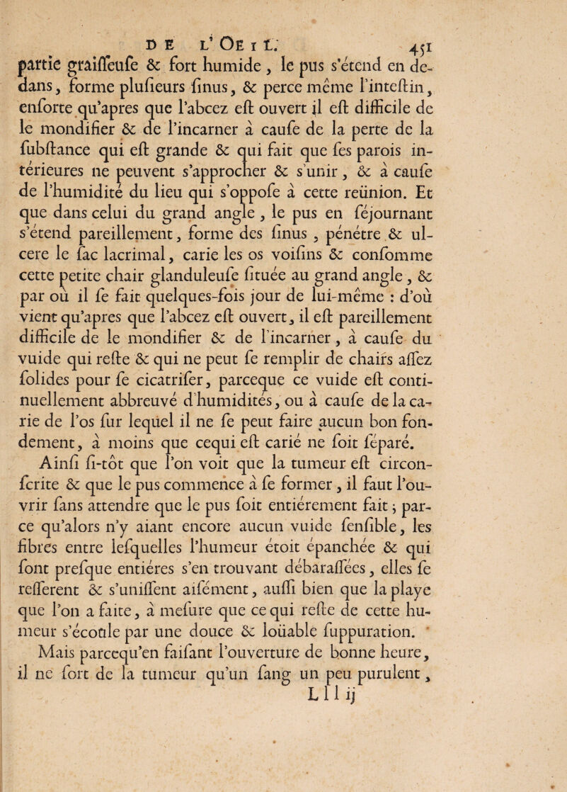 partie graiffeufe ôc fort humide , le pus s’étend en de¬ dans , Forme plufieurs {inus, & perce même l’inteftin, enforte qu’apres que l’abcez eft ouvert {1 eft difficile de le mondifier ôc de l’incarner à caufe de la perte de la fubftance qui eft grande ôc qui fait que fes parois in¬ térieures ne peuvent s’approcher ôc s’unir, ôc a caufe de l’humidité du lieu qui s’oppofe à cecte reünion. Et que dans celui du grand angle , le pus en féjournant s’étend pareillement, forme des finus , pénétre ôc ul¬ céré le fac lacrimal, carie les os voifins ôc confomme cette petite chair glanduleufe fituée au grand angle, ôc par où il Ce fait quelques-fois jour de lui-même : d’où vient qu’apres que l’abcez eft ouvert, il eft pareillement difficile de le mondifier Ôc de l’incarner, à caufe du vuide qui refte ôc qui ne peut fe remplir de chairs aflez folides pour fe cicatrifer, parceque ce vuide eft conti¬ nuellement abbreuvé d’humidités, ou à caufe de la ca¬ rie de l’os fur lequel il ne fe peut faire aucun bon fon¬ dement , à moins que cequi eft carié ne foit féparé. Ainfi fi-tôt que l’on voit que la tumeur eft circon- fcrite ôc que le pus commence à fe former, il faut l’ou¬ vrir fans attendre que le pus foit entièrement fait -, par¬ ce qu’alors n’y aiant encore aucun vuide fenfible, les fibres entre lefquelles l’humeur étoit épanchée ôc qui font prefque entières s’en trouvant débaraffées, elles le refferent ôc s’unifient aifément, auffi bien que la playe que l’on a fixité, à mefiire que cequi refte de cette hu¬ meur s’écoule par une douce & loüable fiuppuration. Mais parcequ’en faifiant l’ouverture de bonne heure, il ne fort de la tumeur qu’un fang un peu purulent, L 11 ij /