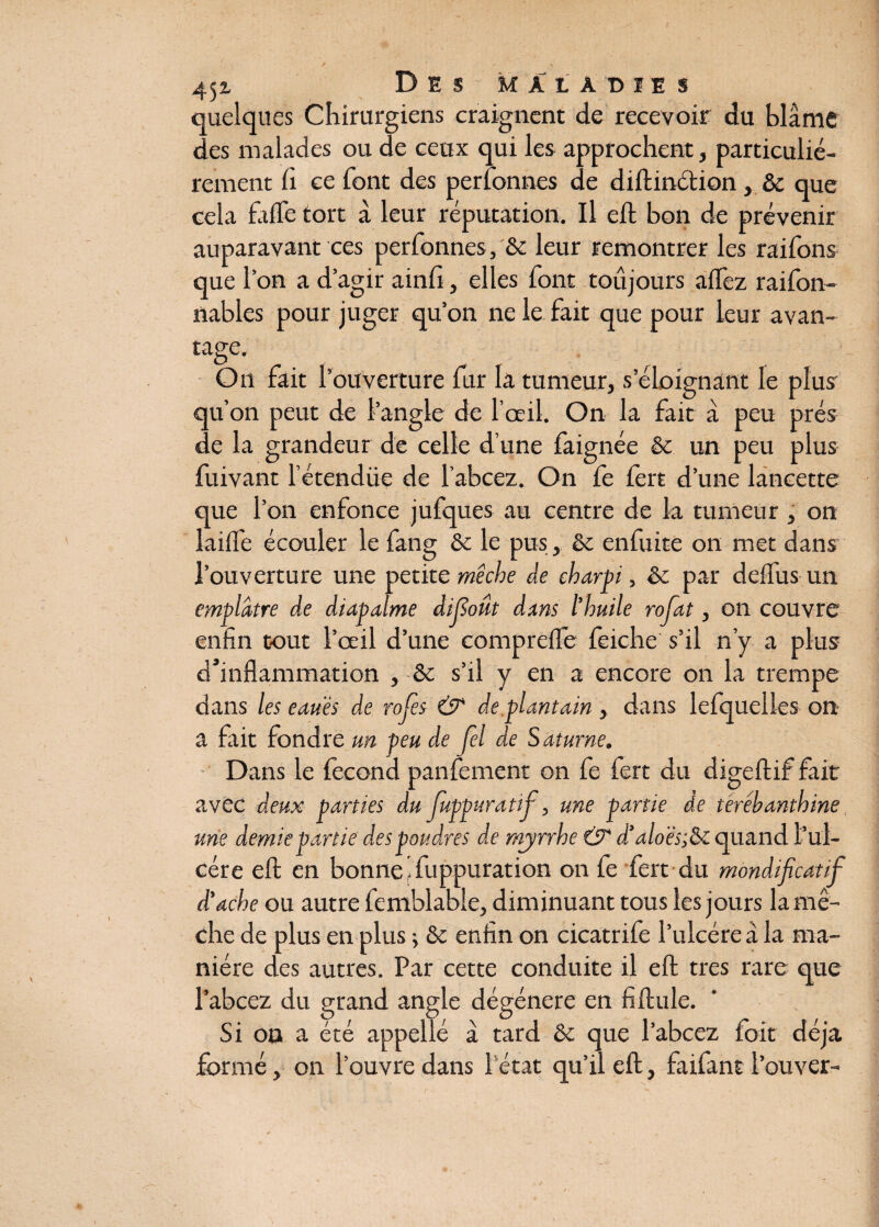 quelques Chirurgiens craignent de recevoir du blâme des malades ou de ceux qui les approchent, particulié¬ rement fi ce font des perfonnes de diftinction, ôc que cela biffe tort â leur réputation. Il eft bon de prévenir auparavant ces perfonnes, & leur remontrer les raifons que l’on a d’agir ainlî, elles font toujours aflez raifon- nables pour juger qu’on ne le fait que pour leur avan¬ tage. O _ . O11 fait l'ouverture fur la tumeur, s’éloignant le plus qu’on peut de l’angle de l’œil. On la fait à peu prés de la grandeur de celle d’une faignée & un peu plus fuivant l’étendüe de l’abcez. On Ce fert d’une lancette que l’on enfonce jufques au centre de la tumeur , on lailfe écouler le fang ôc le pus, 6c enfuite on met dans l’ouverture une petite mèche de charpi, êe par défais un emplâtre de diapalme difloût dans l’huile rofat, on couvre enfin tout l’œil d’une compreife feiche s’il n’y a plus d’inflammation , ôc s’il y en a encore on la trempe dans les eauës de rojes & de plantain , dans lefqueiles on a fait fondre un peu de fel de Saturne. Dans le fécond panfement on fe fert du digeftif fait avec deux parties du Juppuratif, une partie de térébanthine une demie partie des poudres de myrrhe & d’alo 'ès;&i quand l’ul¬ cère elt en bonne jfuppuration on fe fert du mondifaatif d'ache ou autre femblable, diminuant tous les jours la mè¬ che de plus en plus j 8c enfin on cicatrife l’ulcéreà la ma¬ nière des autres. Par cette conduite il eft très rare que l’abcez du grand angle dégénéré en fiftule. Si on a été appelle â tard 6c que l’abcez foit déjà formé, on l’ouvre dans l'état qu’il eft, faifant l’ouver-